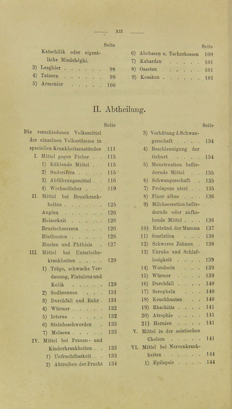 Seite Katschilik oder eigent- liche Misdsheghi. 3) Lesghier 9g 4) Tataren 99 5) Armenier iqq Seite 6) Abchasen u. Tscherkessen 100 7) Kabarden 101 8) Osseten 101 9) Kosaken 101 II. Abtheilung. Seite Seite Die verschiedenen Yolksmittel 3) Verhütung d.Schwan- der einzelnen Volksstämme in gerschaft .... 134 speciellen Krankheitszuständen 111 4) Beschleunigung der I. Mittel gegen Fieber . . 115 Geburt .... 134 1) Kühlende Mittel . . 115 5) Menstruation beför- 2) Sudorifera .... 115 dernde Mittel 135 3) Abfülirungsniittel . . 116 6) Schwangerschaft 135 4) IVechselfieber . . . 119 7) Prolapsus uteri . . 135 n. Mittel bei Brustkrank- 8) Fluor albus . . . 136 heiten 125 9) Milchsecretion beför- Angina 126 dernde oder aufhe- Heiserkeit 126 bende Mittel . . . 136 Brustschmerzen 126 10) Entzünd, der Mamma 137 Bluthusten 126 11) Scarlatina .... 138 Husten und Phthisis 127 12) Schweres Zahnen . 138 in. Mittel bei Unterleibs- 13) Unruhe und Schlaf- krankheiten .... 129 losigkeit .... 139 1) Träge, schwache Ver- 14) Wundsein . . . 139 dauung, Flatulenz und 15) Würmer .... 139 Kolik 129 16) Durchfall .... 140 2) Sodbrennen . . . 131 17) Scropheln . . . 140 3) Durchfall und Buhr . 131 18) Keuchhusten . . 140 4) Würmer 132 19) Bhachitis .... 141 5) Icterus 132 20) Atrophie .... 141 6) Steinbeschwerden 133 21) Hernien .... 141 7) Melaena 133 V. Mittel in der asiatischen IV. Mittel bei Frauen- und Cholera 141 Kinderkrankheiten . . 133 VI. Mittel bei Nervenkrank- 1) Unfruchtbarkeit . . 133 heiten ...... 144 2) Abtreiben der Frucht 134 1) Epilepsie . . . . 144