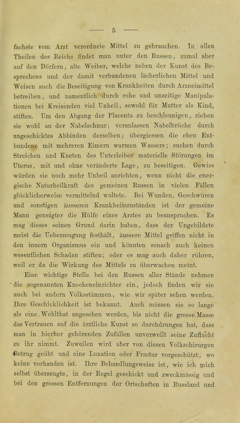 fachste vom Arzt verordnete Mittel zu gebrauchen. In allen Theilen des Reichs findet man unter den Russen, zumal aber auf den Dörfern, alte Weiber, welche neben der Kunst des Be- sprechens und der damit verbundenen lächerlichen Mittel und Weisen auch die Beseitigung von Krankheiten durch Arzneimittel betreiben, und namentlich durch rohe und unzeitige Manipula- tionen bei Kreisenden viel Unheil, sowohl für Mutter als Kind, stiften. Um den Abgang der Placenta zu beschleunigen, ziehen sie wohl an der Nabelschnur; veranlassen Nabelbrüche durch ungeschicktes Abbinden derselben; übergiessen die eben Ent- bundene mit mehreren Eimern warmen Wassers; suchen durch Streichen und Kneten des Unterleibes materielle Störungen im Uterus, mit und ohne veränderte Lage, zu beseitigen. Gewiss würden sie noch mehr Unheil anrichten, wenn nicht die ener- gische Naturheilkraft des gemeinen Russen in vielen Fällen glücklicherweise vermittelnd waltete. Bei Wunden, Geschwüren und sonstigen äusseren Krankheitszuständen ist der gemeine Mann geneigter die Hülfe eines Arztes zu beanspruchen. Es mag dieses seinen Grund darin haben, dass der Ungebildete meist die Ueberzeugung festhält, äussere Mittel griffen nicht in den innern Organismus ein und könnten sonach auch keinen wesentlichen Schaden stiften; oder es mag auch daher rühren, weil er da die Wirkung des Mittels zu überwachen meint. Eine wichtige Stelle bei den Russen aller Stände nehmen 'die sogenannten Knocheneinrichter ein, jedoch finden wir sie auch bei andern Yolksstämmen, wie wir später sehen werden. Ihre Geschicklichkeit ist bekannt. Auch müssen sie so lange als eine Wohltliat angesehen werden, bis nicht die grosse Masse das Vertrauen auf die ärztliche Kunst so durchdrungen hat, dass man in hierher gehörenden Zufällen unverweilt seine Zuflucht zu ihr nimmt. Zuweilen wird aber von diesen Volkschirurgen betrug geübt und eine Luxation oder Eractur vorgeschützt, wo keine vorhanden ist. Ihre Behandlungsweise ist, wie ich mich selbst überzeugte, in der Regel geschickt und zweckmässig und bei den grossen Entfernungen der Ortschaften in Russland und