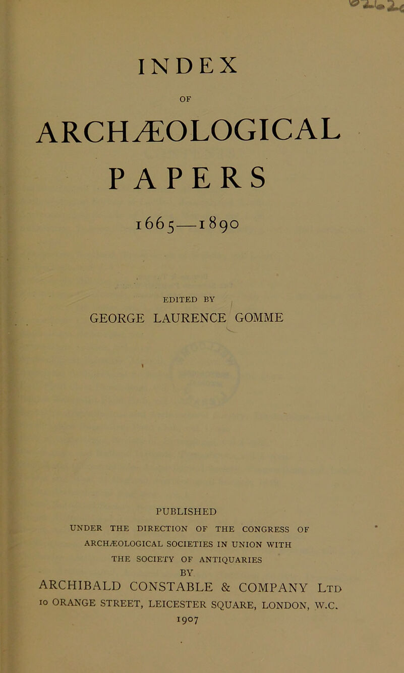 OF ARCHAEOLOGICAL PAPERS l665 189O EDITED BY GEORGE LAURENCE GOMME PUBLISHED UNDER THE DIRECTION OF THE CONGRESS OF ARCHAEOLOGICAL SOCIETIES IN UNION WITH THE SOCIETY OF ANTIQUARIES BY ARCHIBALD CONSTABLE & COMPANY Ltd 10 ORANGE STREET, LEICESTER SQUARE, LONDON, W.C. 1907