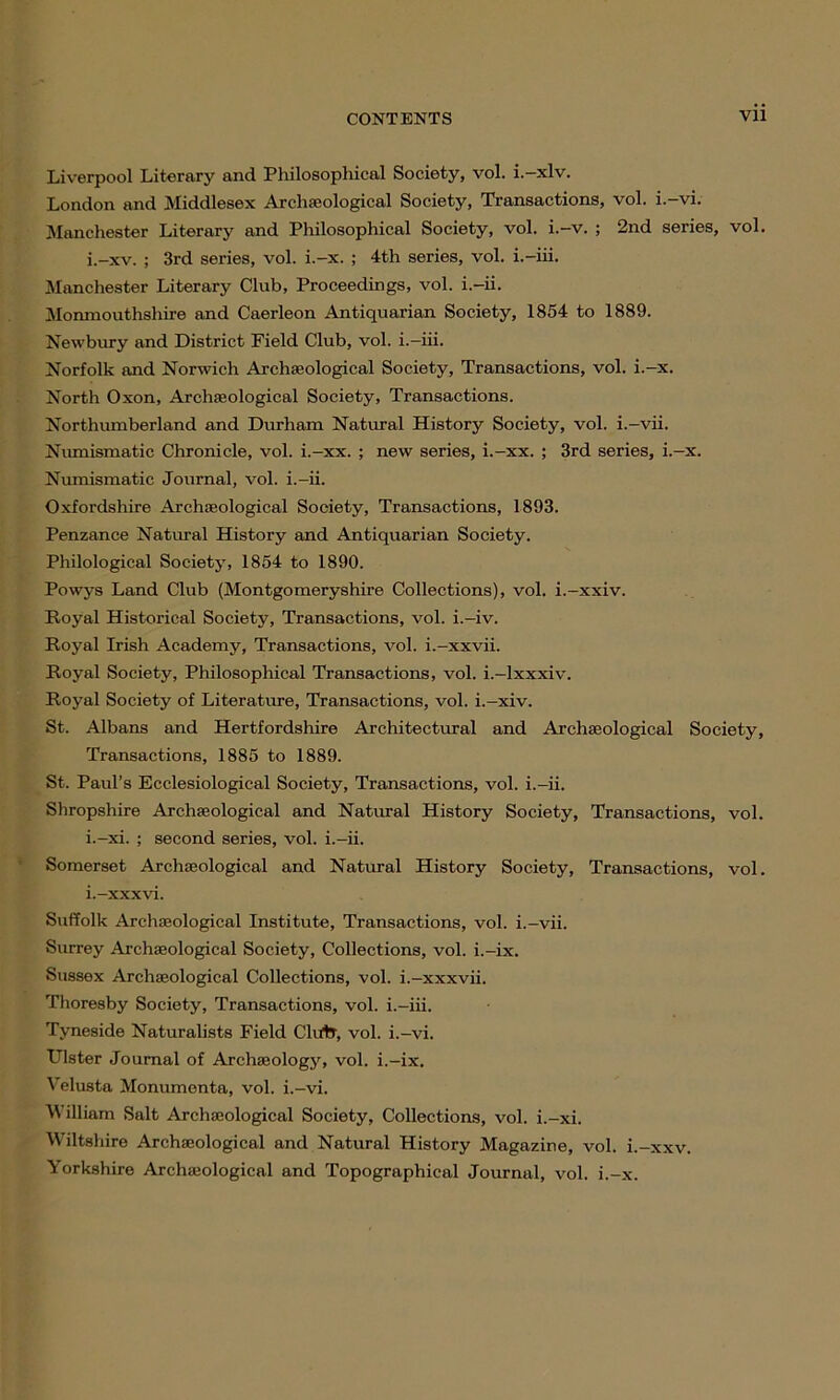 Liverpool Literary and Philosophical Society, vol. i.-xlv. London and Middlesex Archaeological Society, Transactions, vol. i.-vi. Manchester Literary and Philosophical Society, vol. i.-v. ; 2nd series, vol. i.-xv. ; 3rd series, vol. i.-x. ; 4th series, vol. i.-iii. Manchester Literary Club, Proceedings, vol. i.-ii. Monmouthshire and Caerleon Antiquarian Society, 1854 to 1889. Newbury and District Field Club, vol. i.-iii. Norfolk and Norwich Archaeological Society, Transactions, vol. i.-x. North Oxon, Archaeological Society, Transactions. Northumberland and Durham Natural History Society, vol. i.-vii. Numismatic Chronicle, vol. i.-xx. ; new series, i.-xx. ; 3rd series, i.-x. Numismatic Journal, vol. i.-ii. Oxfordshire Archaeological Society, Transactions, 1893. Penzance Natural History and Antiquarian Society. Philological Society, 1854 to 1890. Powys Land Club (Montgomeryshire Collections), vol. i.-xxiv. Royal Historical Society, Transactions, vol. i.-iv. Royal Irish Academy, Transactions, vol. i.-xxvii. Royal Society, Philosophical Transactions, vol. i.-lxxxiv. Royal Society of Literature, Transactions, vol. i.-xiv. St. Albans and Hertfordshire Architectural and Archaeological Society, Transactions, 1885 to 1889. St. Paul’s Ecclesiological Society, Transactions, vol. i.-ii. Shropshire Archaeological and Natural History Society, Transactions, vol. i.-xi. ; second series, vol. i.-ii. Somerset Archaeological and Natural History Society, Transactions, vol. i.-xxxvi. Suffolk Archaeological Institute, Transactions, vol. i.-vii. Surrey Archaeological Society, Collections, vol. i.-ix. Sussex Archaeological Collections, vol. i.-xxxvii. Thoresby Society, Transactions, vol. i.-iii. Tyneside Naturalists Field Clutr, vol. i.-vi. Ulster Journal of Archaeology, vol. i.-ix. Velusta Monumenta, vol. i.—vi. William Salt Archaeological Society, Collections, vol. i.-xi. Wiltshire Archaeological and Natural History Magazine, vol. i.-xxv. Yorkshire Archaeological and Topographical Journal, vol. i.-x.