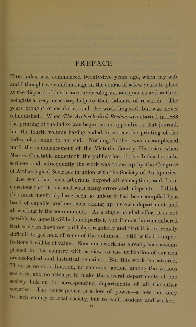 PREFACE This index was commenced twenty-five years ago, when my wife and I thought we could manage in the course of a few years to place at the disposal of historians, archaeologists, antiquaries and anthro- pologists a very necessary help to their labours of research. The years brought other duties and the work lingered, but was never relinquished. When The Archaeological Review was started in 1888 the printing of the index was begun as an appendix to that journal, but the fourth volume having ended its career the printing of the index also came to an end. Nothing further was accomplished until the commencement of the Victoria County Histories, when Messrs. Constable undertook the publication of the Index for sub- scribers, and subsequently the work was taken up by the Congress of Archaeological Societies in union with the Society of Antiquaries. The work has been laborious beyond all conception, and I am conscious that it is issued with many errors and misprints. I think this must inevitably have been so unless it had been compiled by a band of capable workers, each taking up his own department and all working to the common end. As a single-handed effort it is not possible to hope it will be found perfect, and it must be remembered that societies have not published regularly and that it is extremely difficult to get hold of some of the volumes. Still with its imper- fections it will be of value. Enormous work has already been accom- plished in this country with a view to the utilization of our rich archaeological and historical remains. But this work is scattered. There is no co-ordination, no common action among the various societies, and no attempt to make the several departments of one society link on to corresponding departments of all the other societies. The consequence is a loss of power—a loss not only to each county or local society, but to each student and worker.