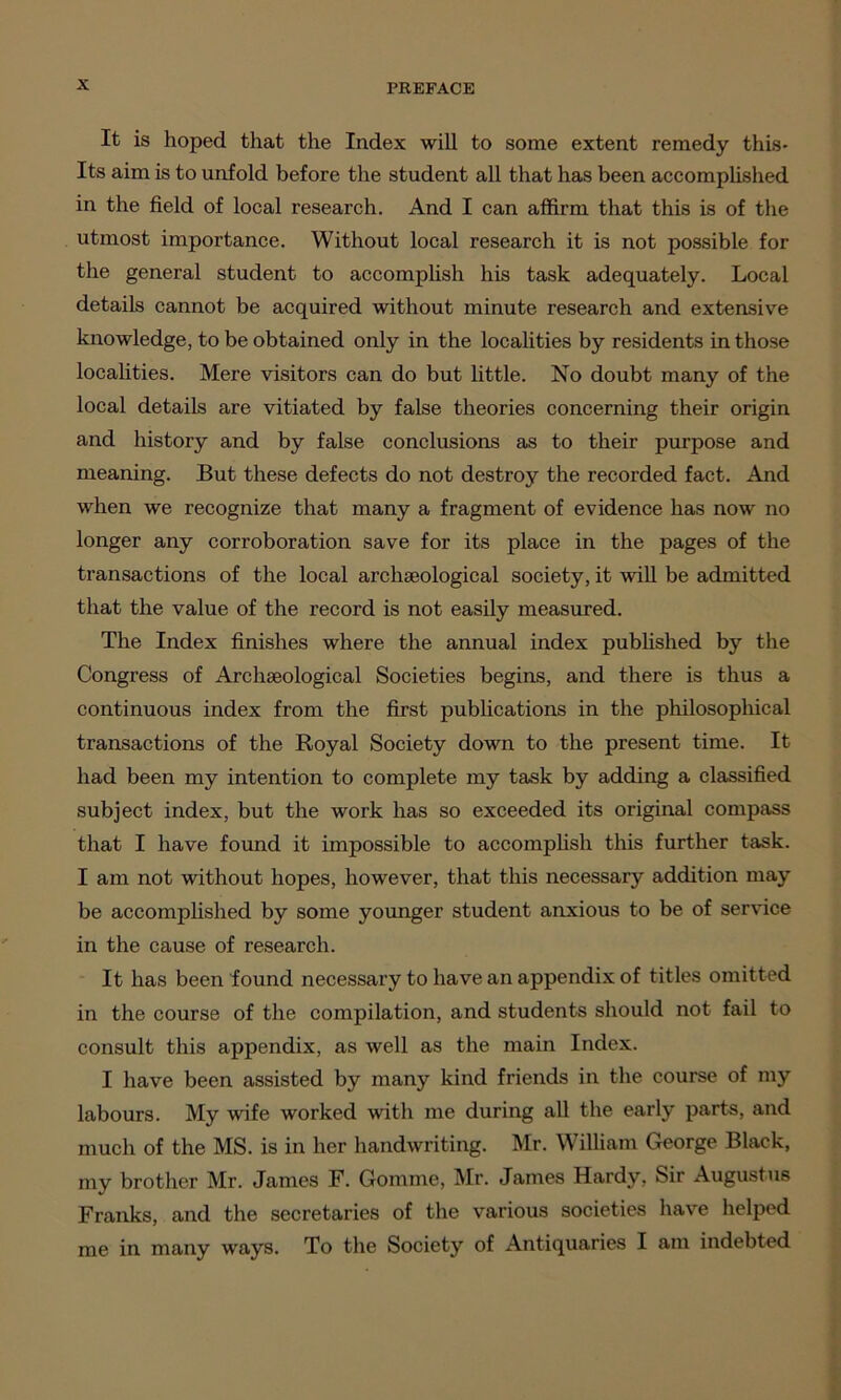 It is hoped that the Index will to some extent remedy this- Its aim is to unfold before the student all that has been accomplished in the field of local research. And I can affirm that this is of the utmost importance. Without local research it is not possible for the general student to accomplish his task adequately. Local details cannot be acquired without minute research and extensive knowledge, to be obtained only in the localities by residents in those localities. Mere visitors can do but little. No doubt many of the local details are vitiated by false theories concerning their origin and history and by false conclusions as to their purpose and meaning. But these defects do not destroy the recorded fact. And when we recognize that many a fragment of evidence has now no longer any corroboration save for its place in the pages of the transactions of the local archaeological society, it will be admitted that the value of the record is not easily measured. The Index finishes where the annual index published by the Congress of Archaeological Societies begins, and there is thus a continuous index from the first publications in the philosophical transactions of the Royal Society down to the present time. It had been my intention to complete my task by adding a classified subject index, but the work has so exceeded its original compass that I have found it impossible to accomplish this further task. I am not without hopes, however, that this necessary addition may be accomplished by some younger student anxious to be of service in the cause of research. It has been found necessary to have an appendix of titles omitted in the course of the compilation, and students should not fail to consult this appendix, as well as the main Index. I have been assisted by many kind friends in the course of my labours. My wife worked with me during all the early parts, and much of the MS. is in her handwriting. Mr. William George Black, my brother Mr. James F. Gomme, Mr. James Hardy, Sir Augustus Franks, and the secretaries of the various societies have helped me in many ways. To the Society of Antiquaries I am indebted