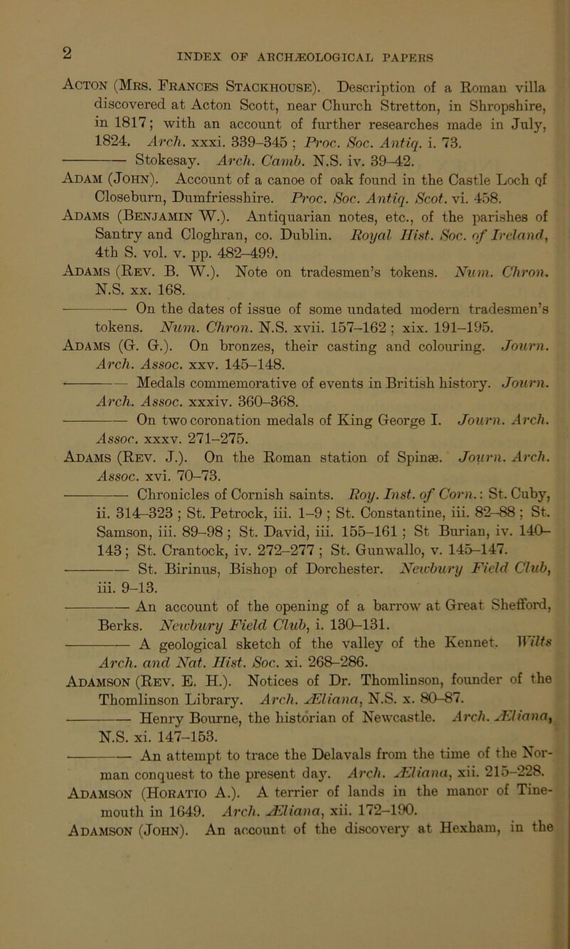 Acton (Mrs. Frances Stackhouse). Description of a Roman villa discovered at Acton Scott, near Church Stretton, in Shropshire, in 1817; with an account of further researches made in July, 1824. Arch. xxxi. 339-345 ; Proc. Soc. Antiq. i. 73. Stokesay. Arch. Camb. N.S. iv. 39-42. Adam (John). Account of a canoe of oak found in the Castle Loch Qf Closeburn, Dumfriesshire. Proc. Soc. Antiq. Scot. vi. 458. Adams (Benjamin W.). Antiquarian notes, etc., of the parishes of Santry and Cloghran, co. Dublin. Royal TIist. Soc. of Ireland, 4th S. vol. v. pp. 482-499. Adams (Rev. B. W.). Note on tradesmen’s tokens. Num. Chron. N.S. xx. 168. — On the dates of issue of some undated modern tradesmen’s tokens. Num. Chron. N.S. xvii. 157-162 ; xix. 191-195. Adams (G. G.). On bronzes, their casting and colouring. Journ. Arch. Assoc, xxv. 145-148. Medals commemorative of events in British history. Journ. Arch. Assoc, xxxiv. 360-368. On two coronation medals of King George I. Journ. Arch. Assoc, xxxv. 271-275. Adams (Rev. J.). On the Roman station of Spinse. Journ. Arch. Assoc, xvi. 70-73. Chronicles of Cornish saints. Roy. Inst, of Corn.: St. Cuby, ii. 314-323 ; St. Petrock, iii. 1-9 ; St. Constantine, iii. 82-88 ; St. Samson, iii. 89-98 ; St. David, iii. 155-161 ; St Burian, iv. 140- 143; St. Crantock, iv. 272-277 ; St. Gunwallo, v. 145-147. St. Birinus, Bishop of Dorchester. Newbury Field Club, iii. 9-13. An account of the opening of a bai’row at Great Shefford, Berks. Newbury Field Club, i. 130-131. A geological sketch of the valley of the Kennet, Wilts Arch, and Nat. Hist. Soc. xi. 268-286. Adamson (Rev. E. H.). Notices of Dr. Thomlinson, founder of the Thomlinson Library. Arch. AEliana, N.S. x. 80-87. Henry Bourne, the historian of Newcastle. Arch. AEliana} N.S. xi. 147-153. An attempt to trace the Delavals from the time of the Nor- man conquest to the present daj\ Arch. uEliana, xii. 215-228. Adamson (Horatio A.). A terrier of lands in the manor of Tine- mouth in 1649. Arch. AFliana, xii. 172—190. Adamson (John). An account of the discovery at Hexham, in the