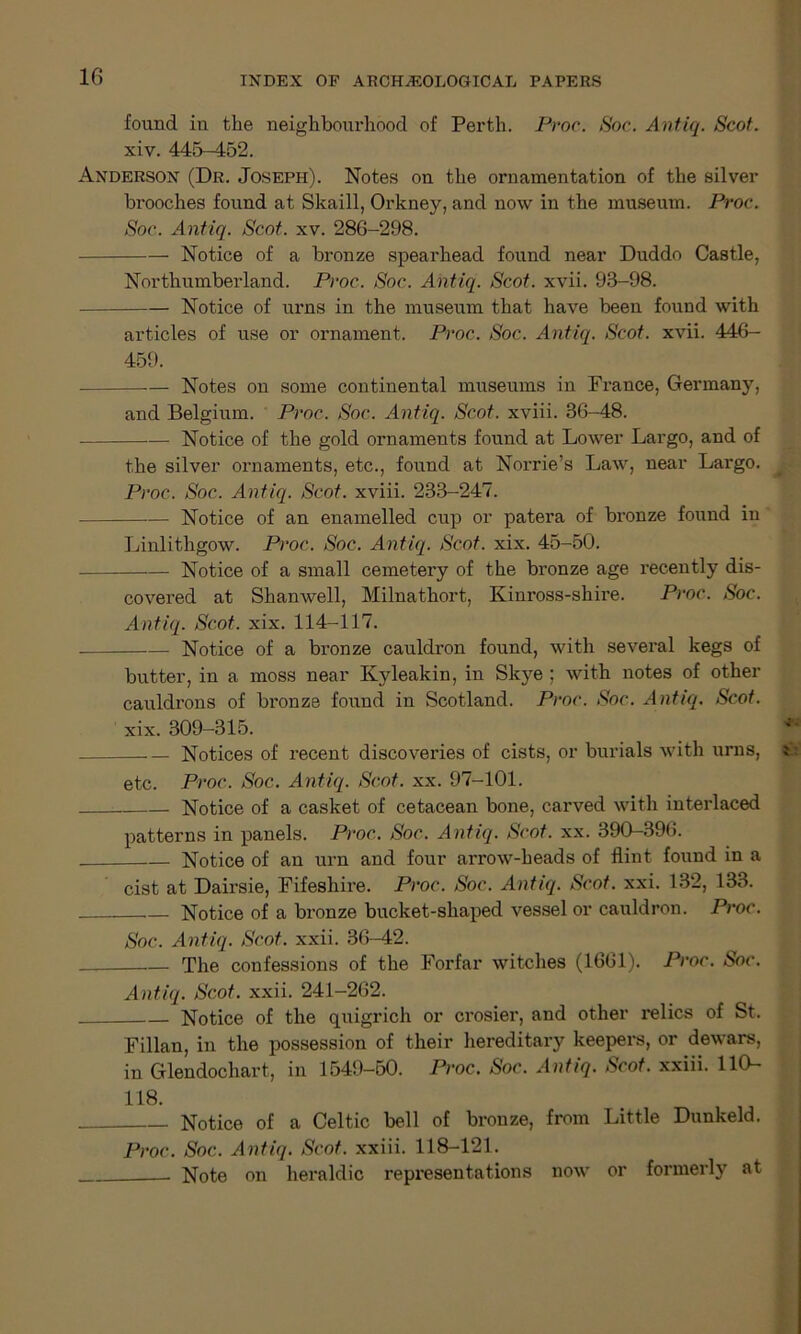 found in the neighbourhood of Perth. Proc. Soc. Antiq. Scot. xiv. 445-452. Anderson (Dr. Joseph). Notes on the ornamentation of the silver brooches found at Skaill, Orkney, and now in the museum. Proc. Soc. Antiq. Scot. xv. 286-298. Notice of a bronze spearhead found near Duddo Castle, Northumberland. Proc. Soc. Antiq. Scot. xvii. 93-98. Notice of urns in the museum that have been found with articles of use or ornament. Proc. Soc. Antiq. Scot. xvii. 446- 459. — Notes on some continental museums in France, Germany, and Belgium. Proc. Soc. Antiq. Scot, xviii. 36-48. Notice of the gold ornaments found at Lower Largo, and of the silver ornaments, etc., found at Norrie’s Law, near Largo. Proc. Soc. Antiq. Scot, xviii. 233-247. Notice of an enamelled cup or patera of bronze found in Linlithgow. Proc. Soc. Antiq. Scot. xix. 45-50. Notice of a small cemetery of the bronze age recently dis- covered at Shanwell, Milnathort, Kinross-shire. Proc. Soc. Antiq. Scot. xix. 114-117. Notice of a bronze cauldron found, with several kegs of butter, in a moss near Kyleakin, in Skye ; with notes of other cauldrons of bronze found in Scotland. Proc. Soc. Antiq. Scot. xix. 309-315. .— Notices of recent discoveries of cists, or burials with urns, etc. Proc. Soc. Antiq. Scot. xx. 97-101. Notice of a casket of cetacean bone, carved with interlaced patterns in panels. Proc. Soc. Antiq. Scot. xx. 390-396. Notice of an urn and four arrow-heads of flint found in a cist at Dairsie, Fifeshire. Proc. Soc. Antiq. Scot. xxi. 132, 133. Notice of a bronze bucket-shaped vessel or cauldron. Proc. Soc. Antiq. Scot. xxii. 36-42. The confessions of the Forfar witches (1661). Proc. Soc. Antiq. Scot. xxii. 241-262. Notice of the quigrich or crosier, and other relics of St. Fillan, in the possession of their hereditary keepers, or dewars, in Glendochart, in 1549-50. Proc. Soc. Antiq. Scot, xxiii. 110- 118. Notice of a Celtic bell of bronze, from Little Dunkeld. Proc. Soc. Antiq. Scot, xxiii. 118-121. Note on heraldic representations now or formerly at