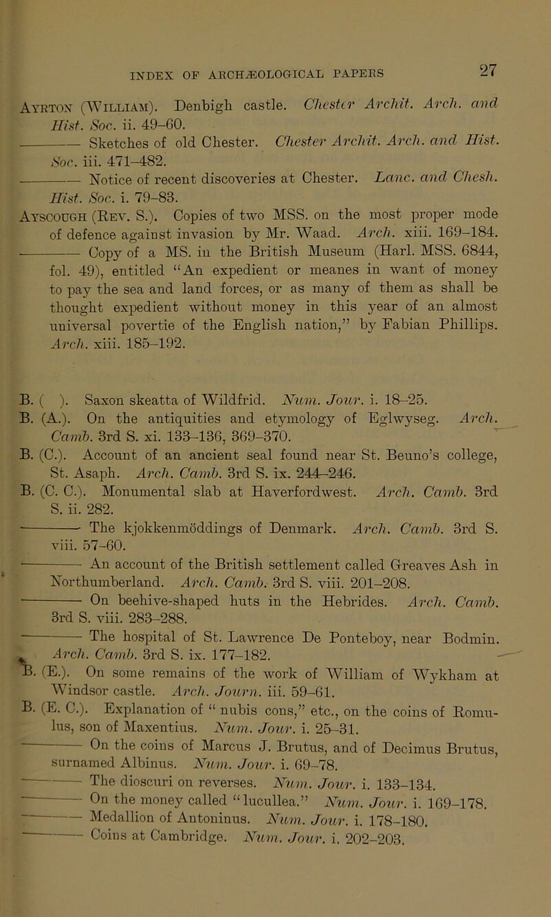 Ayrton (William). Denbigh castle. Chester Archit. Arch, cmcl Hist. Soc. ii. 49-GO. Sketches of old Chester. Chester Archit. Arch, and Hist. Soc. iii. 471-482. Notice of recent discoveries at Chester. Lane, and Chesh. Hist. Soc. i. 79-83. Ayscough (Rev. S.). Copies of two MSS. on the most proper mode of defence against invasion by Mr. Waad. Arch. xiii. 169-184. Copy of a MS. in the British Museum (Harl. MSS. 6844, fol. 49), entitled “An expedient or meanes in want of money to pay the sea and land forces, or as many of them as shall be thought expedient without money in this year of an almost universal povertie of the English nation,” by Fabian Phillips. Arch. xiii. 185-192. B. ( ). Saxon skeatta of Wildfrid. Num. Jour. i. 18-25. B. (A.). On the antiquities and etymology of Eglwyseg. Arch. Carnb. 3rd S. xi. 133-136, 369-370. B. (C.). Account of an ancient seal found near St. Beuno’s college, St. Asaph. Arch. Carnb. 3rd S. ix. 244-246. B. (C. C.). Monumental slab at Haverfordwest. Arch. Carnb. 3rd S. ii. 282. The kjokkenmoddings of Denmark. Arch. Carnb. 3rd S. viii. 57-60. An account of the British settlement called Greaves Ash in Northumberland. Arch. Carnb. 3rd S. viii. 201-208. On beehive-shaped huts in the Hebrides. Arch. Carnb. 3rd S. viii. 283-288. The hospital of St. Lawrence De Ponteboy, near Bodmin. jj. Arch. Carnb. 3rd S. ix. 177-182. B. (E.). On some remains of the work of William of Wykham at Windsor castle. Arch. Journ. iii. 59-61. B. (E. C.). Explanation of “ nubis cons,” etc., on the coins of Romu- lus, son of Maxentius. Num. Jour. i. 25-31. On the coins of Marcus J. Brutus, and of Decimus Brutus, surnamed Albinus. Num. Jour. i. 69-78. — The dioscuri on reverses. Num. Jour. i. 133-134. — 0n the money called “lucullea.” Num. Jour. i. 169-178. — Medallion of Antoninus. Num. Jour. i. 178-180. Coins at Cambridge. Num. Jour. i. 202-203.