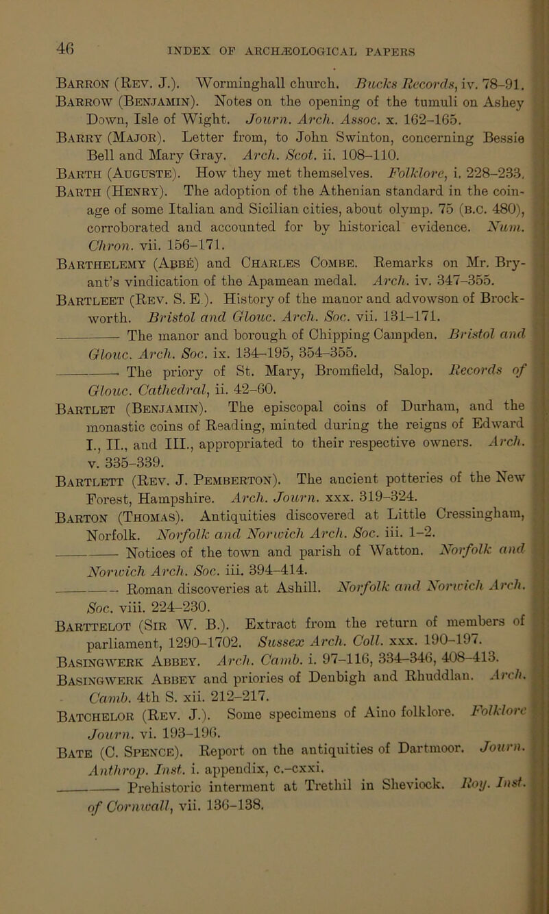 Barron (Rev. J.). Worminghall church. Bucks Records, iv. 78-91. Barrow (Benjamin). Notes on the opening of the tumuli on Ashey Down, Isle of Wight. Journ. Arch. Assoc, x. 162-165. Barry (Major). Letter from, to John Swinton, concerning Bessie Bell and Mary Gray. Arch. Scot. ii. 108-110. Barth (Auguste). How they met themselves. Folklore, i. 228-233, I Barth (Henry). The adoption of the Athenian standard in the coin- : age of some Italian and Sicilian cities, about olymp. 75 (b.C. 480), I corroborated and accounted for by historical evidence. Num. I Chron. vii. 156-171. Barthelemy (Abbe) and Charles Combe. Remarks on Mr. Bry- ant’s vindication of the Apamean medal. Arch. iv. 347-355. Bartleet (Rev. S. E ). History of the manor and advowson of Brock- worth. Bristol and Glouc. Arch. Soc. vii. 131-171. The manor and borough of Chipping Campden. Bristol and | Glouc. Arch. Soc. ix. 134-195, 354-355. The priory of St. Mary, Bromfield, Salop. Records of \ Glouc. Cathedral, ii. 42-60. Bartlet (Benjamin). The episcopal coins of Durham, and the monastic coins of Reading, minted during the reigns of Edward . I., II., and III., appropriated to their respective owners. Arch, j v. 335-339. Bartlett (Rev. J. Pemberton). The ancient potteries of the New Forest, Hampshire. Arch. Journ. xxx. 319-324. Barton (Thomas). Antiquities discovered at Little Cressingham, Norfolk. Norfolk and Norwich Arch. Soc. iii. 1-2. Notices of the town and parish of Watton. Norfolk and \ Norwich Arch. Soc. iii. 394-414. Roman discoveries at Ashill. Norfolk and Norwich Arch. Soc. viii. 224-230. Barttelot (Sir W. B.). Extract from the return of members of parliament, 1290-1702. Sussex Arch. Coll. xxx. 190—19/. Basingwerk Abbey. Arch. Camb. i. 97-116, 334-346, 408-413. Basingwerk Abbey and priories of Denbigh and Rhuddlan. Arch. Camb. 4th S. xii. 212-217. Batchelor (Rev. J.). Some specimens of Aino folklore. Folklore Journ. vi. 193-196. Bate (C. Spence). Report on the autiquities of Dartmoor. Journ. Anthrop. Inst. i. appendix, c.-cxxi. Prehistoric interment at Trethil in Sheviock. Roy. Inst. of Cornwall, vii. 136-138.