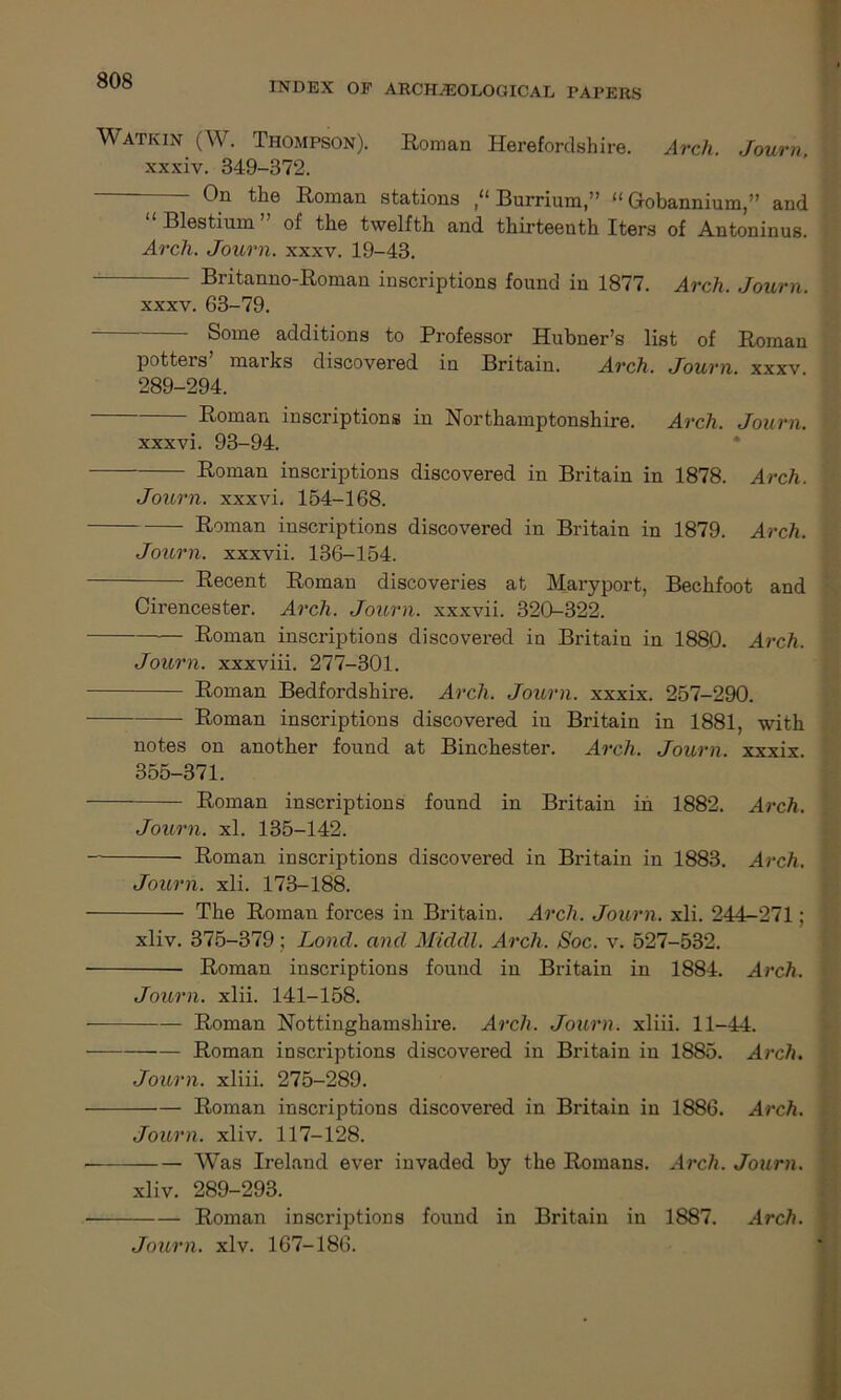 INDEX OF ARCHAEOLOGICAL PAPERS Watkin (W. Thompson). Roman Herefordshire. Arch. Journ, xxxiv. 349-372. On the Roman stations Burrium,” “ Grobannium,” and “ Blestium ” of the twelfth and thirteenth Iters of Antoninus. Arch. Journ. xxxv. 19-43. Britanno-Roman inscriptions found in 1877. Arch. Journ. xxxv. 63-79. Some additions to Professor Hubner’s list of Roman potters’ marks discovered in Britain. Arch. Journ. xxxv 289-294. Roman inscriptions in Northamptonshire. Arch. Journ. xxxvi. 93-94. Roman inscriptions discovered in Britain in 1878. Arch. Journ. xxxvi. 154-168. Roman inscriptions discovered in Britain in 1879. Arch. Journ. xxxvii. 136-154. Recent Roman discoveries at Maryport, Bechfoot and Cirencester. Arch. Journ. xxxvii. 320-322. Roman inscriptions discovered in Britain in 1880. Arch. Journ. xxxviii. 277-301. — Roman Bedfordshire. Arch. Journ. xxxix. 257-290. Roman inscriptions discovered in Britain in 1881, with notes on another found at Binchester. Arch. Journ. xxxix. 355-371. Roman inscriptions found in Britain in 1882. Arch. Journ. xl. 135-142. Roman inscriptions discovered in Britain in 1883. Arch. Journ. xli. 173-188. The Roman forces in Britain. Arch. Journ. xli. 244-271; xliv. 375-379; Lond. and Middl. Arch. Soc. v. 527-532. Roman inscriptions found in Britain in 1884. Arch. Journ. xlii. 141-158. Roman Nottinghamshire. Arch. Journ. xliii. 11-44. Roman inscriptions discovered in Britain in 1885. Arch. Journ. xliii. 275-289. Roman inscriptions discovered in Britain in 1886. Arch. Journ. xliv. 117-128. Was Ireland ever invaded by the Romans. Arch. Journ. xliv. 289-293. Roman inscriptions found in Britain in 1887. Arch. Journ. xlv. 167-186.