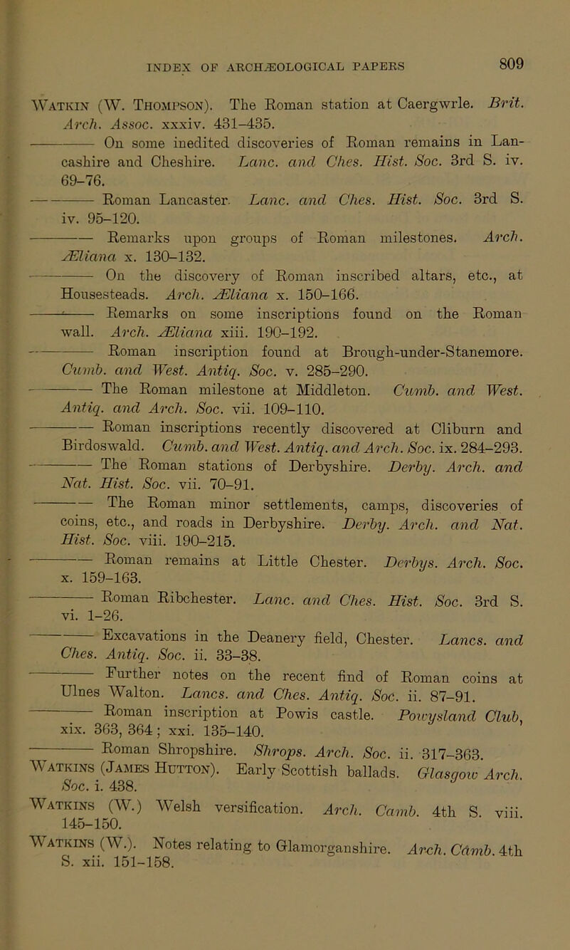 Watkin (W. Thompson). The Roman station at Caergwrle. Brit. Arch. aIssoc. xxxiv. 481-435. On some ineclited discoveries of Roman remains in Lan- cashire and Cheshire. Lane, and Ches. Hist. Soc. 3rd S. iv. 69-76. Roman Lancaster. Lane, and Ches. Hist. Soc. 3rd S. iv. 95-120. Remarks upon groups of Roman milestones. Arch. AEliana x. 130-132. On the discovery of Roman inscribed altars, etc., at Housesteads. Arch. AEliana x. 150-166. — Remarks on some inscriptions found on the Roman wall. Arch. JEliana xiii. 190-192. Roman inscription found at Brough-under-Stanemore. Cumb. and West. Antiq. Soc. v. 285-290. The Roman milestone at Middleton. Cumb. and West. Antiq. and Arch. Soc. vii. 109-110. Roman inscriptions recently discovered at Cliburn and Birdoswald. Cumb. and West. Antiq. and Arch. Soc. ix. 284-293. The Roman stations of Derbyshire. Derby. Arcli. and Nat. Hist. Soc. vii. 70-91. The Roman minor settlements, camps, discoveries of coins, etc., and roads in Derbyshire. Derby. Arch, and Nat. Hist. Soc. viii. 190-215. Roman remains at Little Chester. Dcrbys. Arch. Soc. x. 159-163. Roman Ribchester. Lane, and Ches. Hist. Soc. 3rd S. vi. 1-26. Excavations in the Deanery field, Chester. Thanes, and Ches. Antiq. Soc. ii. 33-38. Eurther notes on the recent find of Roman coins at Lines Walton. Lancs, and Ches. Antiq. Soc. ii. 87-91. ■ Roman inscription at Powis castle. Powysland Club. xix. 363, 364; xxi. 135-140. Roman Shropshire. Shrops. Arch. Soc. ii. 317-363. Watkins (James Hutton). Early Scottish ballads. Glasgow Arch Soc. i. 438. J Watkins (W.) Welsh versification. Arch. Carnb. 4th S. viii. 145-150. Watkins (W.). Notes relating to Glamorganshire. Arch. Cdrnb 4th S. xii, 151-158.