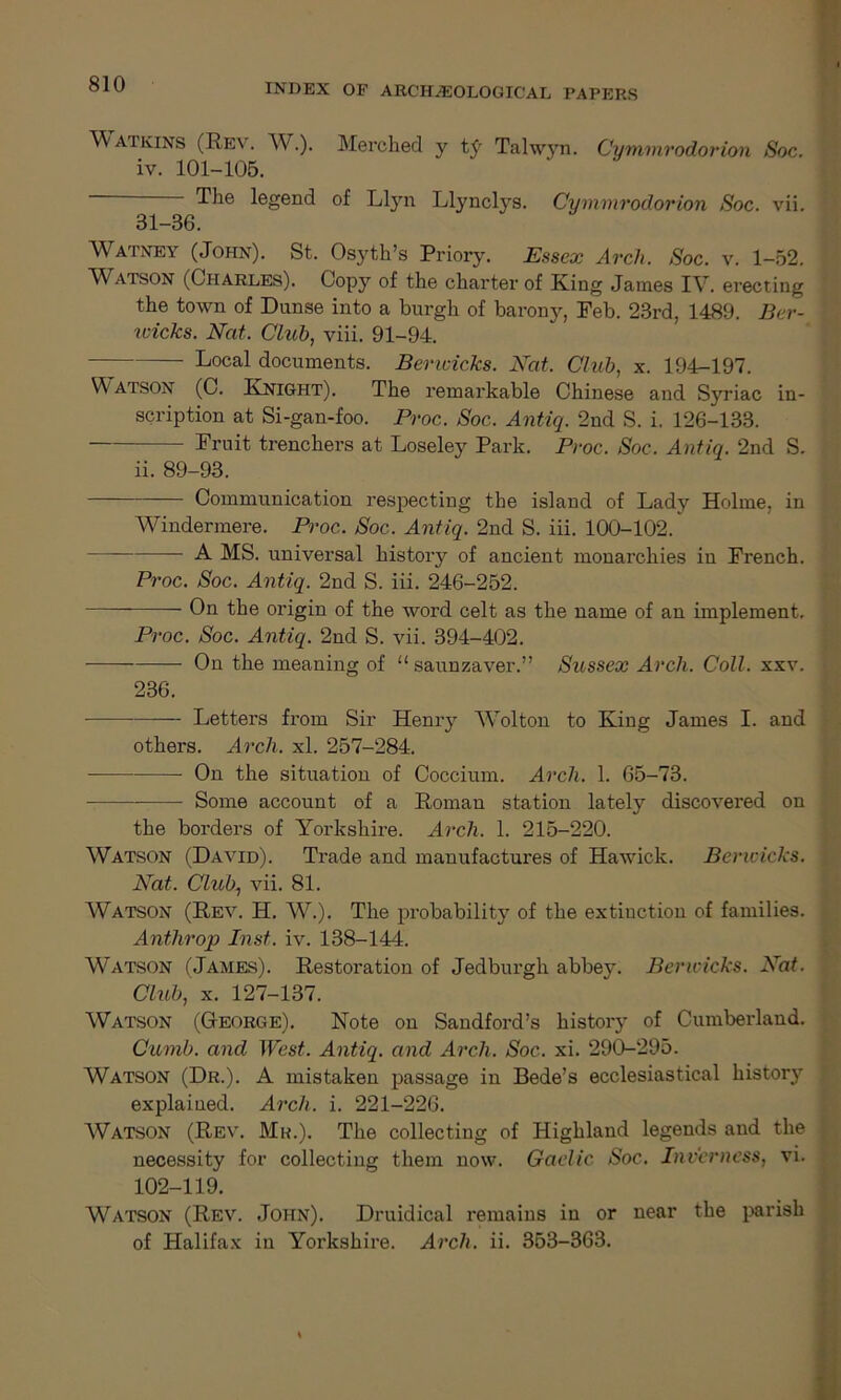 Watkins (Rev. W.). Merched y ty Talwyn. Cymmrodorion Soc. iv. 101-105. The legend of Llyn Llynclys. Cymmrodorion Soc. vii. 31-36. Watney (John). St. Osyth’s Priory. Essex Arch. Soc. v. 1-52. W atson (Charles). Copy of the charter of King James IV. erecting the town of Dunse into a burgh of barony, Feb. 23rd, 1489. Ber- wicks. Nat. Club, viii. 91-94. Local documents. Bencicks. Nat. Club, x. 194-197. Watson (C. Knight). The remarkable Chinese and Syriac in- scription at Si-gan-foo. Proc. Soc. Antiq. 2nd S. i, 126-133. — Fruit trenchers at Loseley Park. Proc. Soc. Antiq. 2nd S. ii. 89-93. Communication respecting the island of Lady Holme, in Windermere. Proc. Soc. Antiq. 2nd S. iii. 100-102. A MS. universal history of ancient monarchies in French. Proc. Soc. Antiq. 2nd S. iii. 246-252. On the origin of the word celt as the name of an implement. Proc. Soc. Antiq. 2nd S. vii. 394-402. On the meaning of u saunzaver.” Sussex Arch. Coll. xxv. 236. — Letters from Sir Henry Wolton to King James I. and others. Arch. xl. 257-284. On the situation of Coccium. Arch. 1. 65-73. Some account of a Roman station lately discovered on the borders of Yorkshire. Arch. 1. 215-220. Watson (David). Trade and manufactures of Hawick. Bencicks. Nat. Club, vii. 81. Watson (Rev. H. W.). The probability of the extinction of families. Anthrop Inst. iv. 138-144. W^atson (James). Restoration of Jedburgh abbey. Bencicks. Nat. Club, x. 127-137. Watson (George). Note on Sandford’s history of Cumberland. Curnb. and West. Antiq. and Arch. Soc. xi. 290-295. Watson (Dr.). A mistaken passage in Bede’s ecclesiastical history explained. Arch. i. 221-226. Watson (Rev. Mr.). The collecting of Highland legends and the necessity for collecting them now. Gaelic Soc. Inverness, vi. 102-119. Watson (Rev. John). Druidical remains in or near the parish of Halifax in Yorkshire. Arch. ii. 353-363.