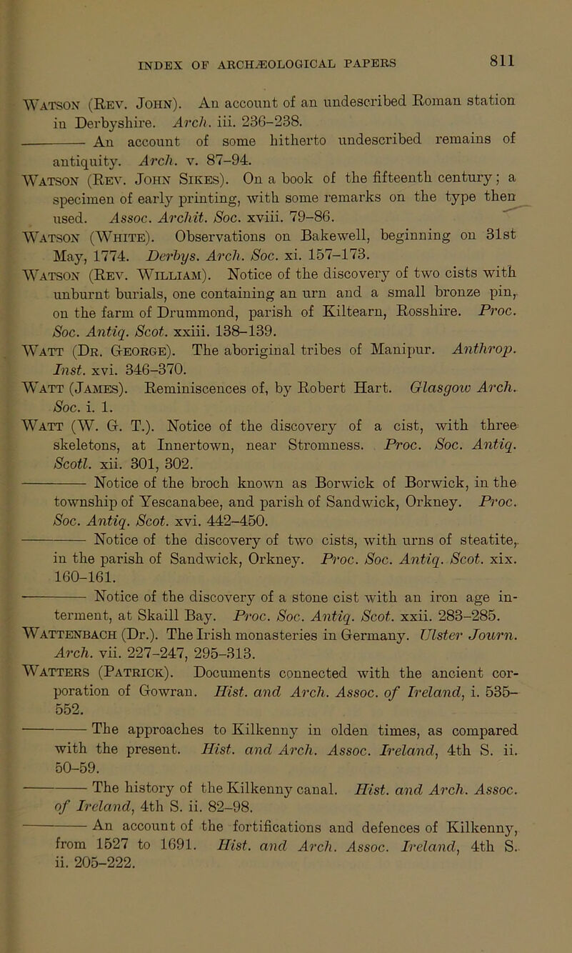 Watson (Rev. John). An account of an undescribed Roman station in Derbyshire. Arch. iii. 236-238. . An account of some hitherto undescribed remains of antiquity. Arch. v. 87-94. Watson (Rev. John Sikes). On a book of the fifteenth century; a specimen of early printing, with some remarks on the type then used. Assoc. Archit. Soc. xviii. 79-86. Watson (White). Observations on Bakewell, beginning on 31st May, 1774. Derhys. Arch. Soc. xi. 157-173. Watson (Rev. William). Notice of the discovery of two cists with unburnt burials, one containing an urn and a small bronze pin, on the farm of Drummond, parish of Kiltearn, Rosshire. Proc. Soc. Antiq. Scot, xxiii. 138-139. Watt (Dr. Oeorge). The aboriginal tribes of Manipur. Anthrop. Inst. xvi. 346-370. Watt (James). Reminiscences of, by Robert Hart. Glcisgoiv Arch. Soc. i. 1. Watt (W. G. T.). Notice of the discovery of a cist, with three; skeletons, at Innertown, near Stromness. Proc. Soc. Antiq. Scotl. xii. 301, 302. Notice of the broch known as Borwick of Borwick, in the township of Yescanabee, and parish of Sandwick, Orkney. Proc. Soc. Antiq. Scot. xvi. 442-450. Notice of the discovery of two cists, with urns of steatite,. in the parish of Sandwick, Orkney. Proc. Soc. Antiq. Scot. xix. 160-161. Notice of the discovery of a stone cist with an iron age in- terment, at Skaill Bay. Proc. Soc. Antiq. Scot. xxii. 283-285. Wattenbach (Dr.). The Irish monasteries in Germany. Ulster Journ. Arch. vii. 227-247, 295-313. Watters (Patrick). Documents connected with the ancient cor- poration of Gowran. Hist, and Arch. Assoc, of Ireland, i. 535- 552. The approaches to Kilkenny in olden times, as compared with the present. Hist, and Arch. Assoc. Ireland, 4th S. ii. 50-59. The history of the Kilkenny canal. Hist, and Arch. Assoc. of Ireland, 4th S. ii. 82-98. An account of the fortifications and defences of Kilkenny, from 1527 to 1691. Hist, and Arch. Assoc. Ireland, 4th S. ii. 205-222.
