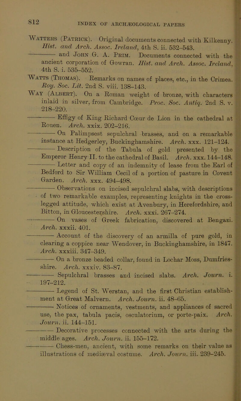 Watters (Patrick). Original documents connected with Kilkenny. Hist, and Arch. Assoc. Ireland, 4th S. ii. 532-543. ' ancl John G. A. Prim. Documents connected with the ancient corporation of Gowran. Hist, and Arch. Assoc. Ireland, 4th S. i. 535-552. Watts (Thomas). Remarks on names of places, etc., in the Crimea. Roy. Soc. Lit. 2nd S. viii. 138-143. W ay (Albert). On a Roman weight of bronze, with characters inlaid in silver, from Cambridge. Proc. Soc. Antiq. 2nd S. v. 218-220. Effigy of King Richard Coeur de Lion in the cathedral at Rouen. Arch. xxix. 202-216. On Palimpsest sepulchral brasses, and on a remarkable instance at Hedgeidey, Buckinghamshire. Arch. xxx. 121-124. Description of the Tabula of gold presented by the Emperor Henry IT. to the cathedral of Basil. Arch. xxx. 144r-148. Letter and copy of an indemnity of lease from the Earl of Bedford to Sir William Cecil of a portion of pasture in Covent Garden. Arch. xxx. 494-498. Observations on incised sepulchral slabs, with descriptions • of two remarkable examples, representing knights in the cross- legged attitude, which exist at Avenbury, in Herefordshire, and Bitton, in Gloucestershire. Arch. xxxi. 267-274. On vases of Greek fabrication, discovered at Bengazi. Arch, xxxii. 401. Account of the discovery of an armilla of pure gold, in clearing a coppice near W^endover, in Buckinghamshire, in 1847. Arch, xxxiii. 347-349. On a bronze beaded collar, found in Lochar Moss, Dumfries- shire. Arch, xxxiv. 83-87. Sepulchral brasses and incised slabs. Arch. Journ. i. 197-212. Legend of St. Werstan, and the first Christian establish- ment at Great Malvern. Arch. Journ. ii. 48-65. Notices of ornaments, vestments, and appliances of sacred use, the pax, tabula pacis, osculatorium, or porte-paix. Arch. Journ. ii. 144-151. Decorative processes connected with the arts during the middle ages. Arch. Journ. ii. 155-172. Chess-men, ancient, with some remarks on their value as illustrations of mediaeval costume. Arch. Journ. iii. 239-245.
