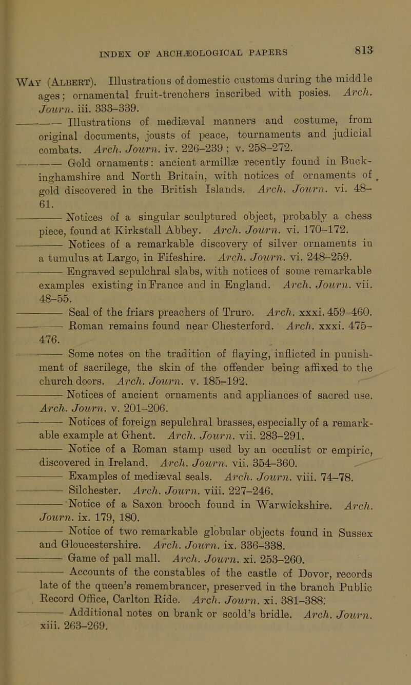 Way (Albert). Illustrations of domestic customs during the middle ages; ornamental fruit-trenchers inscribed with posies. Arch. Journ. iii. 333-339. Illustrations of mediaeval manners and costume, from original documents, jousts of peace, tournaments and judicial combats. Arch. Journ. iv. 226-239 ; v. 258-272. Gold ornaments: ancient armillae recently found in Buck- inghamshire and North Britain, with notices of ornaments of „ gold discovered in the British Islands. Arch. Journ. vi. 48- Gl. Notices of a singular sculptured object, probably a chess piece, found at Kirkstall Abbey. Arch. Journ. vi. 170-172. Notices of a remarkable discovery of silver ornaments iu a tumulus at Largo, in Eifeshire. Arch. Journ. vi. 248-259. . Engraved sepulchral slabs, with notices of some remarkable examples existing inErance and in England. Arch. Journ. vii. 48-55. Seal of the friars preachers of Truro. Arch. xxxi. 459-460. Homan remains found near Chesterford. Arch. xxxi. 475- 476. — Some notes on the tradition of flaying, inflicted in punish- ment of sacrilege, the skin of the offender being affixed to the church doors. Arch. Journ. v. 185-192. — Notices of ancient ornaments and appliances of sacred use. Arch. Journ. v. 201-206. Notices of foreign sepulchral brasses, especially of a remark- able example at Ghent. Arch. Journ. vii. 283-291. — Notice of a Homan stamp used by an occulist or empiric, discovered in Ireland. Arch. Journ. vii. 354-360. Examples of mediseval seals. Arch. Journ. viii. 74-78. Silchester. Arch. Journ. viii. 227-246. Notice of a Saxon brooch found in Warwickshire. Arch. Journ. ix. 179, 180. Notice of two remarkable globular objects found in Sussex and Gloucestershire. Arch. Journ. ix. 336-338. Game of pall mall. Arch. Journ. xi. 253-260. — Accounts of the constables of the castle of Dovor, records late of the queen’s remembrancer, preserved in the branch Public Record Office, Carlton Ride. Arch. Journ. xi. 381-388. Additional notes on brank or scold’s bridle. Arch. Journ. xiii. 263-269.