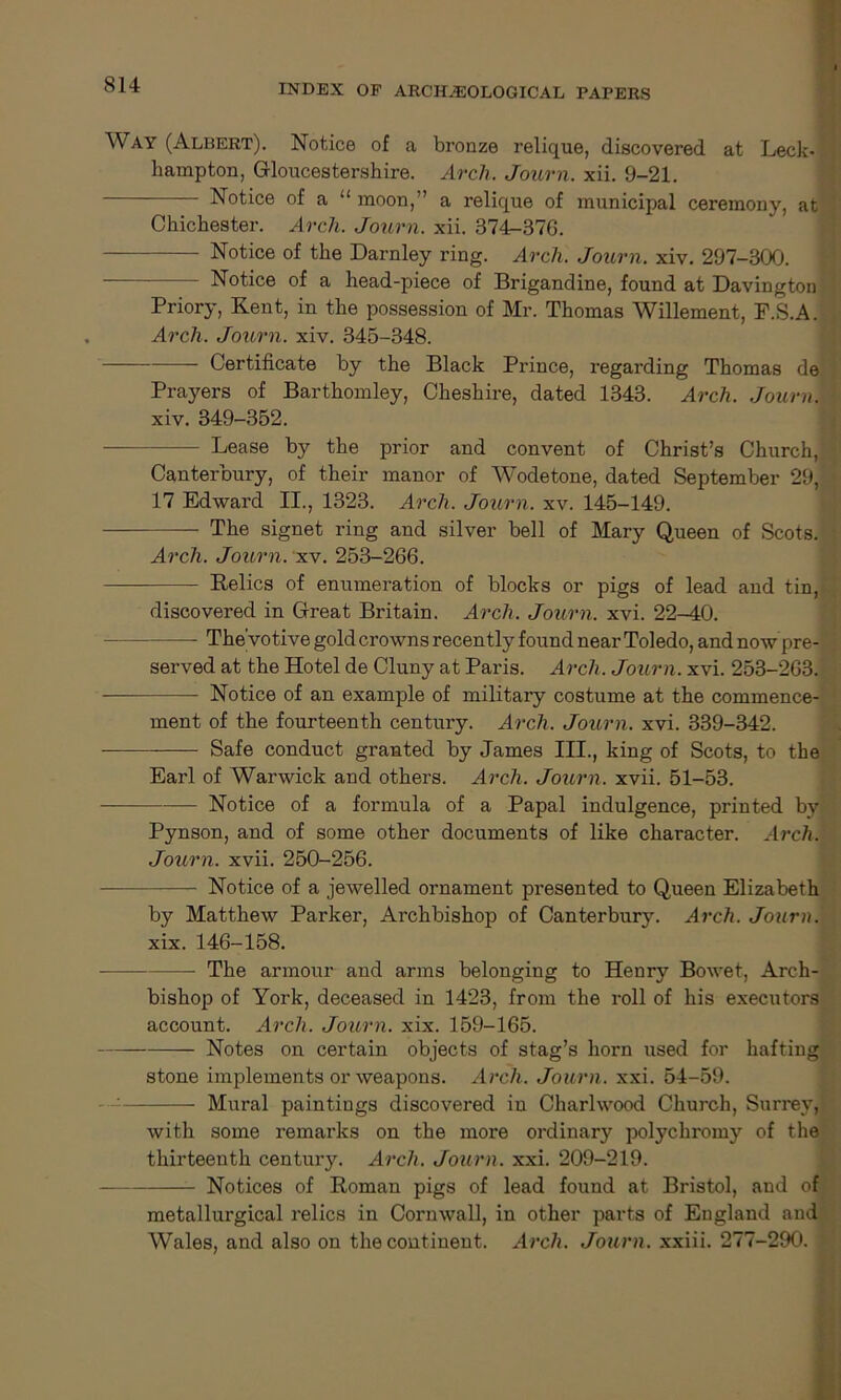 Way (Albert). Notice of a bronze relique, discovered at Leck- lmmpton, Gloucestershire. Arch. Journ. xii. 9-21. Notice of a u moon,” a relique of municipal ceremony, at Chichester. Arch. Journ. xii. 374-376. Notice of the Darnley ring. Arch. Journ. xiv. 297-300. Notice of a head-piece of Brigandine, found at Davington Priory, Kent, in the possession of Mr. Thomas Willement, F.S.A. Arch. Journ. xiv. 345-348. Certificate by the Black Prince, regarding Thomas de Prayers of Barthomley, Cheshire, dated 1343. Arch. Journ. xiv. 349-352. Lease by the prior and convent of Christ’s Church, Canterbury, of their manor of Wodetone, dated September 29, 17 Edward II., 1323. Arch. Journ. xv. 145-149. The signet ring and silver bell of Mary Queen of Scots. Arch. Journ. xv. 253-266. Relics of enumeration of blocks or pigs of lead and tin, discovered in Great Britain. Arch. Journ. xvi. 22-40. The'votive gold crowns recently found near Toledo, and now pre- served at the Hotel de Cluny at Paris. Arch. Journ. xvi. 253-263. Notice of an example of military costume at the commence- ment of the fourteenth century. Arch. Journ. xvi. 339-342. —— Safe conduct granted by James III., king of Scots, to the Earl of Warwick and others. Arch. Journ. xvii. 51-53. Notice of a formula of a Papal indulgence, printed by Pynson, and of some other documents of like character. Arch. Journ. xvii. 250-256. Notice of a jewelled ornament presented to Queen Elizabeth by Matthew Parker, Archbishop of Canterbury. Arch. Journ. xix. 146-158. — The armour and arms belonging to Henry Bowet, Arch- bishop of York, deceased in 1423, from the roll of his executors account. Arch. Journ. xix. 159-165. Notes on certain objects of stag’s horn used for hafting stone implements or weapons. Arch. Journ. xxi. 54-59. Mural paintings discovered in Charlwood Church, Surrey, with some remarks on the more ordinary polychromy of the thirteenth century. Arch. Journ. xxi. 209-219. Notices of Roman pigs of lead found at Bristol, and of metallurgical relics in Cornwall, in other parts of England and Wales, and also on the continent. Arch. Journ. xxiii. 277-290.