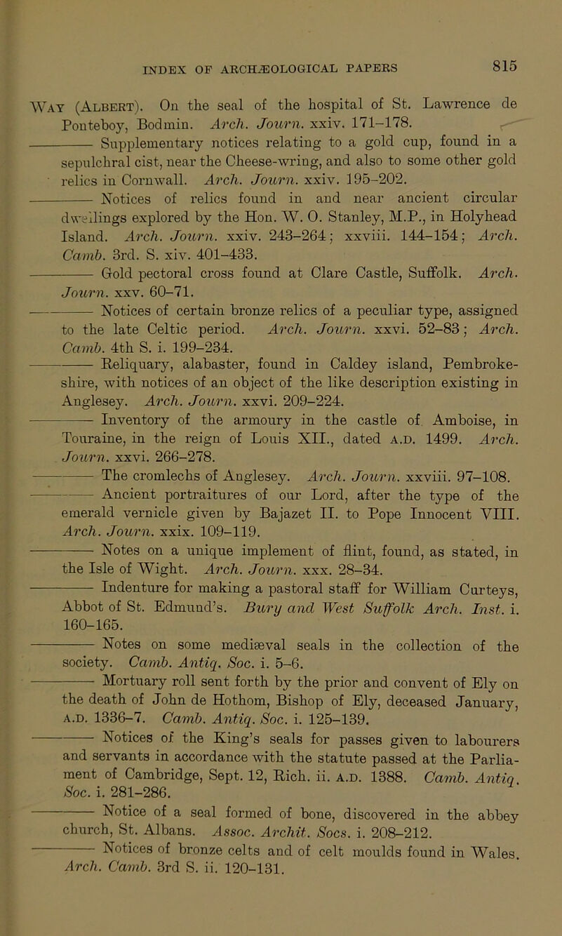 ay (Albert). On the seal of the hospital of St. Lawrence cle Ponteboy, Bodmin. Arch. Journ. xxiv. 171-178. Supplementary notices relating to a gold cup, found in a sepulchral cist, near the Cheese-wring, and also to some other gold relics in Cornwall. Arch. Journ. xxiv. 195-202. Notices of relics found in and near ancient circular dwellings explored by the Hon. W. 0. Stanley, M.P., in Holyhead Island. Arch. Journ. xxiv. 243-264; xxviii. 144-154; Arch. Cainb. 3rd. S. xiv. 401-433. Gold pectoral cross found at Clare Castle, Suffolk. Arch. Journ. xxv. 60-71. Notices of certain bronze relics of a peculiar type, assigned to the late Celtic period. Arch. Journ. xxvi. 52-83; Arch. Cctmb. 4th S. i. 199-234. Reliquary, alabaster, found in Caldey island, Pembroke- shire, with notices of an object of the like description existing in Anglesey. Arch. Journ. xxvi. 209-224. Inventory of the armoury in the castle of Amboise, in Touraine, in the reign of Louis XII., dated a.d. 1499. Arch. Journ. xxvi. 266-278. The cromlechs of Anglesey. Arch. Journ. xxviii. 97-108. — Ancient portraitures of our Lord, after the type of the emerald vernicle given by Bajazet II. to Pope Innocent VIII. Arch. Journ. xxix. 109-119. Notes on a unique implement of flint, found, as stated, in the Isle of Wight. Arch. Journ. xxx. 28-34. Indenture for making a pastoral staff for William Curteys, Abbot of St. Edmund’s. Bury and West Suffolk Arch. Inst. i. 160-165. Notes on some mediaeval seals in the collection of the society. Ccimb. Antiq. Soc. i. 5-6. Mortuary roll sent forth by the prior and convent of Ely on the death of John de Hothom, Bishop of Ely, deceased January, a.d. 1336-7. Carnb. Antiq. Soc. i. 125-139. Notices of the King’s seals for passes given to labourers and servants in accordance with the statute passed at the Parlia- ment of Cambridge, Sept. 12, Rich. ii. a.d. 1388. Carnb. Antiq Soc. i. 281-286. Notice of a seal formed of bone, discovered in the abbey church, St. Albans. Assoc. Archit. Socs. i. 208-212. Notices of bronze celts and of celt moulds found in Wales. Arch. Carnb. 3rd S. ii. 120-131.