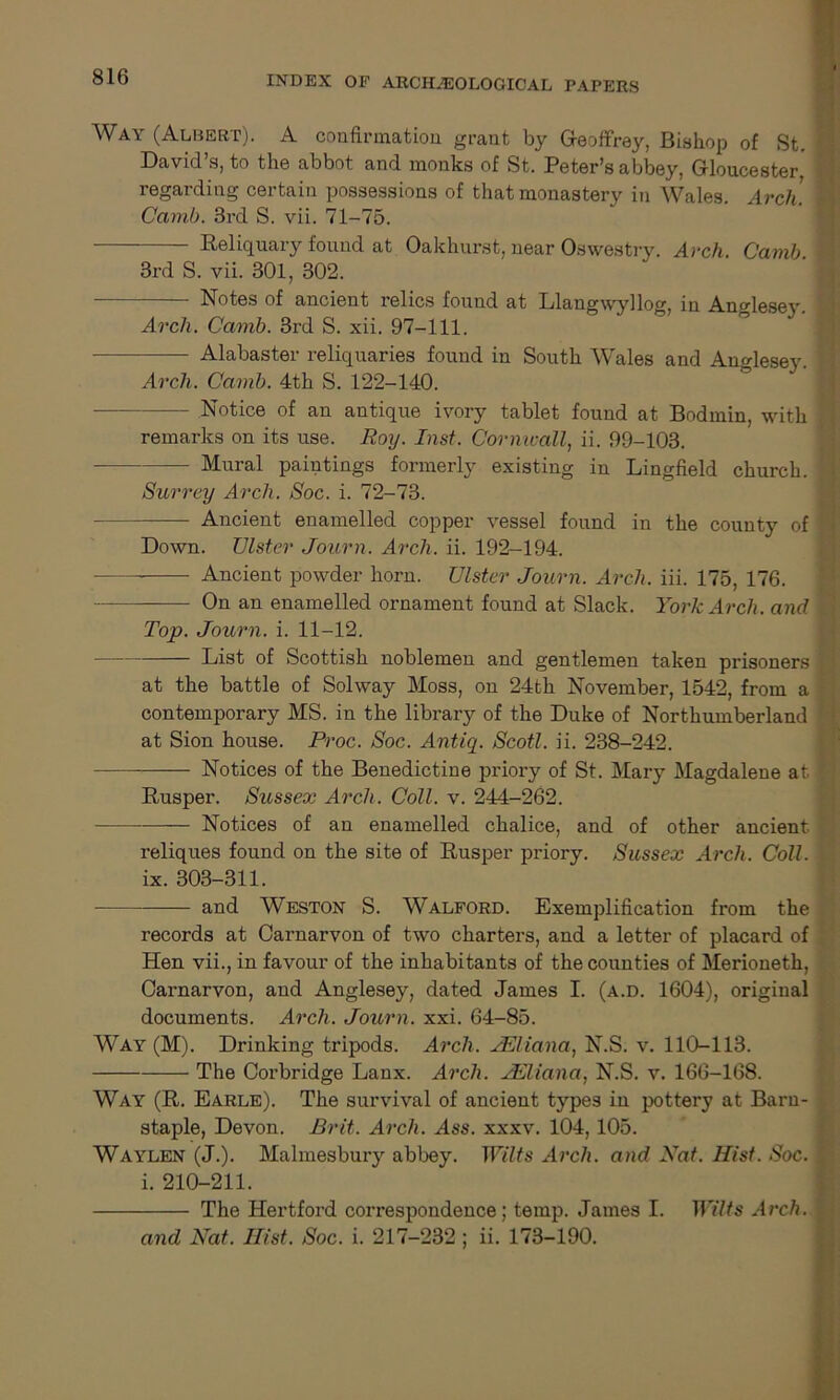 Way (Albert). A confirmation grant by Geoffrey, Bishop of St. David s, to the abbot and monks of St. Peter's abbey, Gloucester, regarding certain possessions of that monastery in Wales. Arch. Camb. 3rd S. vii. 71-75. Reliquary found at Oakhurst, near Oswestry. Arch. Camb. 3rd S. vii. 301, 302. Notes of ancient relics found at Llangwyllog, in Anglesey. Arch. Camb. 3rd S. xii. 97-111. Alabaster reliquaries found in South Wales and Anglesey. Arch. Camb. 4th S. 122-140. Notice of an antique ivory tablet found at Bodmin, with remarks on its use. Roy. Inst. Cornwall, ii. 99-103. — Mural paintings formerly existing in Lingfield church. Surrey Arch. Soc. i. 72-73. Ancient enamelled copper vessel found in the county of Down. Ulster Journ. Arch. ii. 192-194. Ancient powder horn. Ulster Journ. Arch. iii. 175, 176. On an enamelled ornament found at Slack. York Arch, and Top. Journ. i. 11-12. List of Scottish noblemen and gentlemen taken prisoners at the battle of Solway Moss, on 24th November, 1542, from a contemporary MS. in the library of the Duke of Northumberland at Sion house. Proc. Soc. Antiq. Scotl. ii. 238-242. Notices of the Benedictine priory of St. Mary Magdalene at Rusper. Sussex Arch. Coll. v. 244-262. Notices of an enamelled chalice, and of other ancient. reliques found on the site of Rusper priory. Sussex Arch. Coll. ix. 303-311. and Weston S. Walford. Exemplification from the records at Carnarvon of two charters, and a letter of placard of Hen vii., in favour of the inhabitants of the counties of Merioneth, Carnarvon, and Anglesey, dated James I. (a.d. 1604), original documents. Arch. Journ. xxi. 64-85. Way (M). Drinking tripods. Arch. JEliana, N.S. v. 110-113. The Corbridge Lanx. Arch. TKliana, N.S. v. 166-168. Way (R. Earle). The survival of ancient types in pottery at Barn- staple, Devon. Brit. Arch. Ass. xxxv. 104, 105. Waylen (J.). Malmesbury abbey. Wilts Arch, and Nat. Hist. Soc. i. 210-211. The Hertford correspondence; temp. James I. Wilts Arch. and Nat. Hist. Soc. i. 217-232 ; ii. 173-190.