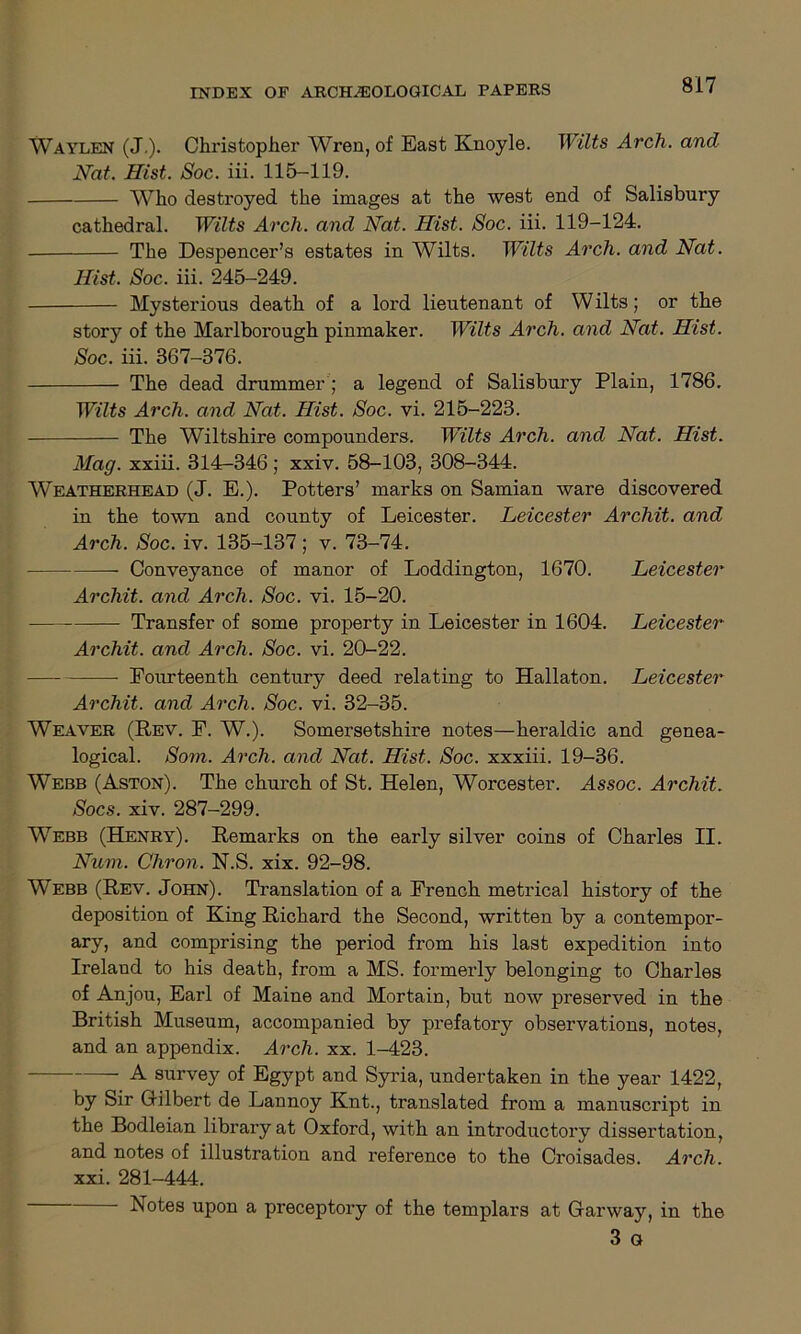 Waylen (J.). Christopher Wren, of East Knoyle. Wilts Arch, and Nat. Hist. Soc. iii. 115-119. AVho destroyed the images at the west end of Salisbury cathedral. Wilts Arch, and Nat. Hist. Soc. iii. 119-124. The Despencer’s estates in Wilts. Wilts Arch, and Nat. Hist. Soc. iii. 245-249. Mysterious death of a lord lieutenant of W ilts; or the story of the Marlborough pinmaker. Wilts Arch, and Nat. Hist. Soc. iii. 367-376. The dead drummer ; a legend of Salisbury Plain, 1786. Wilts Arch, and Nat. Hist. Soc. vi. 215-223. The Wiltshire compounders. Wilts Arch, and Nat. Hist. Mag. xxiii. 314-346; xxiv. 58-103, 308-344. Weatherhead (J. E.). Potters’ marks on Samian ware discovered in the town and county of Leicester. Leicester Archit. and Arch. Soc. iv. 135-137; v. 73-74. Conveyance of manor of Loddington, 1670. Leicester Archit. and Arch. Soc. vi. 15-20. Transfer of some property in Leicester in 1604. Leicester Archit. and Arch. Soc. vi. 20-22. Fourteenth century deed relating to Hallaton. Leicester Archit. and Arch. Soc. vi. 32-35. Weaver (Rev. F. W.). Somersetshire notes—heraldic and genea- logical. Som. Arch, and Nat. Hist. Soc. xxxiii. 19-36. Webb (Aston). The church of St. Helen, Worcester. Assoc. Archit. Socs. xiv. 287-299. Webb (Henry). Remarks on the early silver coins of Charles II. Num. Chron. N.S. xix. 92-98. Webb (Rev. John). Translation of a French metrical history of the deposition of King Richard the Second, written by a contempor- ary, and comprising the period from his last expedition into Ireland to his death, from a MS. formerly belonging to Charles of Anjou, Earl of Maine and Mortain, but now preserved in the British Museum, accompanied by prefatory observations, notes, and an appendix. Arch. xx. 1-423. A survey of Egypt and Syria, undertaken in the year 1422, by Sir Gilbert de Lannoy Knt., translated from a manuscript in the Bodleian library at Oxford, with an introductory dissertation, and notes of illustration and reference to the Croisades. Arch. xxi. 281-444. Notes upon a preceptory of the templars at Garway, in the 3 a