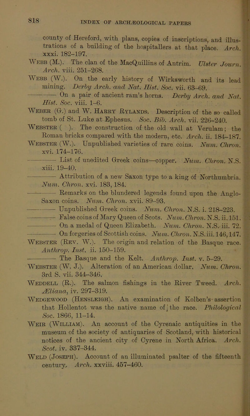 county of Hereford, with plans, copies of inscriptions, and illus- trations of a building of the hospitallers at that place. Arch. xxxi. 182-197. Webb (M.). The clan of the MacQuillins of Antrim. Ulster Journ. Arch. viii. 251-268. AVebb (W.). On the early history of Wirksworth and its lead mining. Derby Arch, and Nat. Hist. Soc. vii. 68-69. On a pair of ancient ram’s horns. Derby Arch, and Nat. Hist. Soc. viii. 1-6. AVeber (G.) and W. Harry Hylands. Description of the so called tomb of St. Luke at Ephesus. Soc. Bib. Arch. vii. 226-240. AVebster ( ). The construction of the old wall at Verulam; the Roman bricks compared with the modern, etc. Arch. ii. 184-187. AVebster (AV.). Unpublished varieties of rare coins. Num. Chron. xvi. 174-176. List of unedited Greek coins—copper. Num. Chron. N.S. xiii. 19-40. Attribution of a new Saxon type to a king of Northumbria. Num. Chron. xvi. 183, 184. Remarks on the blundered legends found upon the Anglo- Saxon coins. Num. Chron. xvii. 89-93. Unpublished Greek coins. Num. Chron. N.S. i. 218-223. — — False coins of Mary Queen of Scots. Num. Chron. N.S. ii. 151. On a medal of Queen Elizabeth. Num. Chron. N.S.- iii. 72. On forgeries of Scottish coins. Num. Chron. N.S. iii. 146,147. Webster (Rev. AV.). The origin and relation of the Basque race. Anthrop. Inst. ii. 150-159. The Basque and the Kelt. Anthrop. Inst. v. 5-29. Webster (W. J.). Alteration of an American dollar. Num. Chron. 3rd S. vii. 344-346. AVeddell (R.). The salmon fishings in the River Tweed. Arch. JEliana, iv. 297-319. AA^edgewood (Hensleigh). An examination of Kolben’s- assertion that Hollentot was the native name of] the race. Philological Soc. 1866, 11-14. Weir (William). An account of the Cyrenaic antiquities in the museum of the society of antiquaries of Scotland, with historical notices of the ancient city of Cyrene in North Africa. Arch. Scot. iv. 337-344. AVeld (Joseph). Account of an illuminated psalter of the fifteenth century.. Arch, xxviii. 457-460.