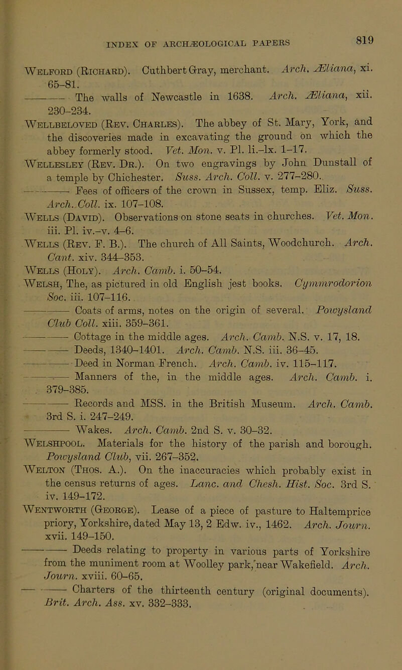 Welford (Richard). Outhbert Gray, merchant. Arch. JEliana, xi. 65-81. The walls of NeAvcastle in 1638. Arch. JEliana, xii. 230-234. Wellbeloved (Rev. Charles). The abbey of St. Mary, York, and the discoveries made in excavating the ground on which the abbey formerly stood. Vet. Mon. v. PI. li.-lx. 1-17. Wellesley (Rev. Dr.). On two engravings by John Dunstall of a temple by Chichester. Suss. Arch. Coll. v. 277-280. . Pees of officers of the crown in Sussex, temp. Eliz. Suss. Arch. Coll. ix. 107-108. Wells (David). Observations on stone seats in churches. Vet. Mon. iii. PI. iv.-v. 4-6. Wells (Rev. P. B.). The church of All Saints, Woodchurch. Arch. Cant. xiv. 344-353. Wells (Holy). Arch. Camb. i. 50-54. Welsh, The, as pictured in old English jest books. Cymmrodorion Soc. iii. 107-116. Coats of arms, notes on the origin of several. Poioysland Chib Coll. xiii. 359-361. Cottage in the middle ages. Arch. Camb. N.S. v. 17, 18. Deeds, 1340-1401. Arch. Camb. N.S. iii. 36-45. Deed in Norman French. Arch. Camb. iv. 115-117. — Manners of the, in the middle ages. Arch. Camb. i. . 379-385. — Records and MSS. in the British Museum. Arch. Camb. 3rd S. i. 247-249. Wakes. Arch. Camb. 2nd S. v. 30-32. Welshpool. Materials for the history of the parish and borough. Poioysland Club, vii. 267-352. Welton (Thos. A.). On the inaccuracies which probably exist in the census returns of ages. Lane, and Chesh. Hist. Soc. 3rd S. iv. 149-172. Wentworth (George). Lease of a piece of pasture to Haltemprice priory, Yorkshire, dated May 13, 2 Edw. iv., 1462. Arch. Journ. xvii. 149-150. Deeds relating to property in various parts of Yorkshire from the muniment room at Woolley park, near Wakefield. Arch. Journ. xviii. 60-65. Charters of the thirteenth century (original documents). Brit. Arch. Ass. xv. 332-333.