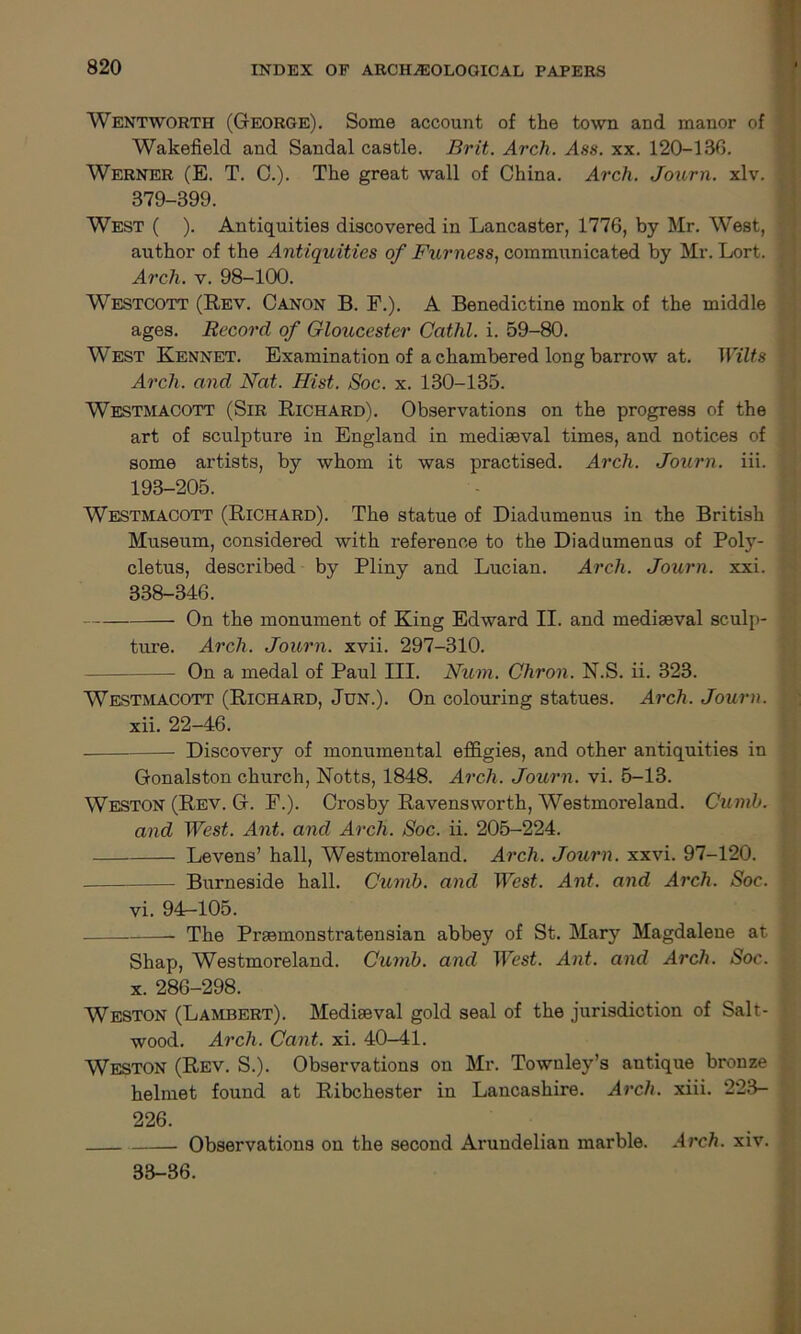 Wentworth (George). Some account of the town and manor of Wakefield and Sandal castle. Brit. Arch. Ass. xx. 120-130. Werner (E. T. C.). The great wall of China. Arch. Journ. xlv. 379-399. West ( ). Antiquities discovered in Lancaster, 1776, by Mr. West, author of the Antiquities of Ftirness, communicated by Mr. Lort. Arch. v. 98-100. Westcott (Rev. Canon B. F.). A Benedictine monk of the middle ages. Record of Gloucester Cathl. i. 59-80. West Kennet. Examination of a chambered long barrow at. Wilts Arch, and Nat. Hist. Soc. x. 130-135. Westmacott (Sir Richard). Observations on the progress of the art of sculpture in England in mediaeval times, and notices of some artists, by whom it was practised. Arch. Journ. iii. 193-205. Westmacott (Richard). The statue of Diadumenus in the British Museum, considered with reference to the Diadumenus of Poly- cletus, described by Pliny and Lucian. Arch. Journ. xxi. 338-346. On the monument of King Edward II. and mediaeval sculp- ture. Arch. Journ. xvii. 297-310. — On a medal of Paul III. Num. Chron. N.S. ii. 323. Westmacott (Richard, Jun.). On colouring statues. Arch. Journ. xii. 22-46. Discovery of monumental effigies, and other antiquities in Gonalston church, Notts, 1848. Arch. Journ. vi. 5-13. Weston (Rev. G. F.). Crosby Ravensworth, Westmoreland. Cumb. and West. Ant. and Arch. Soc. ii. 205-224. Levens’ hall, Westmoreland. Arch. Journ. xxvi. 97-120. Burneside hall. Cumb. and West. Ant. and Arch. Soc. vi. 9L-105. The Praemonstratensian abbey of St. Mary Magdalene at Shap, Westmoreland. Cumb. and West. Ant. and Arch. Soc. x. 286-298. Weston (Lambert). Mediaeval gold seal of the jurisdiction of Salt- wood. Arch. Cant. xi. 40-41. Weston (Rev. S.). Observations on Mr. Townley’s antique bronze helmet found at Ribchester in Lancashire. Arch. xiii. 223- 226. Observations on the second Arundelian marble. Arch. xiv. 33-36.