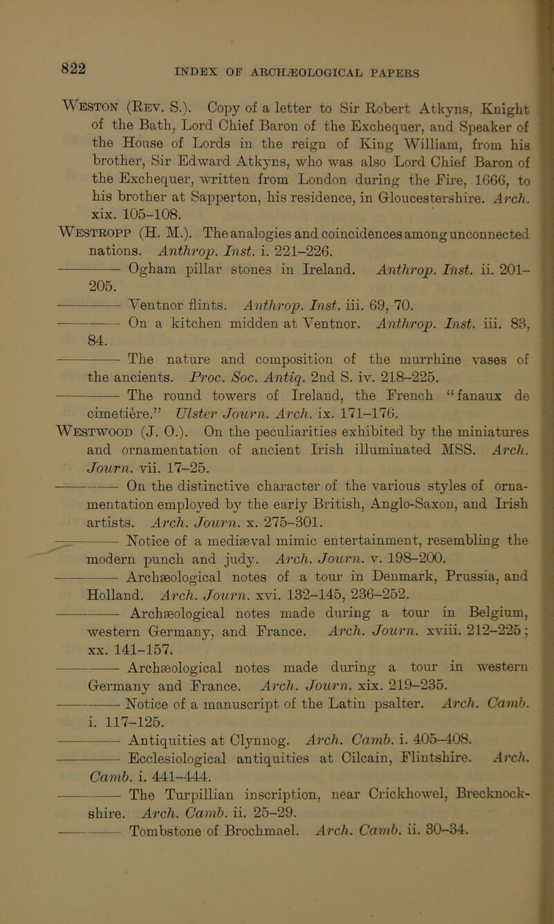 eston (Rev. S.). Copy of a letter to Sir Robert Atkyns, Knight of the Bath, Lord Chief Baron of the Exchequer, and Speaker of the House of Lords in the reign of King William, from his brother, Sir Edward Atkyns, who was also Lord Chief Baron of the Exchequer, written from London during the Eire, 1G66, to his brother at Sapperton, his residence, in Gloucestershire. Arch. xix. 105-108. Westropp (H. M.). The analogies and coincidences among unconnected nations. Anthrop. Inst. i. 221-226. Ogham pillar stones in Ireland. Anthrop. Inst. ii. 201- 205. Ventnor flints. Anthrop. Inst. iii. 69, 70. On a kitchen midden at Ventnor. Anthrop. Inst. iii. 83, 84. The nature and composition of the murrhine vases of the ancients. Proc. Soc. Antiq. 2nd S. iv. 218-225. The round towers of Ireland, the Erench “ fanaux de cimetiere.” Ulster Journ. Arch. ix. 171-176. Westwood (J. 0.). On the peculiarities exhibited by the miniatures and ornamentation of ancient Irish illuminated MSS. Arch. Journ. vii. 17-25. On the distinctive character of the various styles of orna- mentation employed by the early British, Anglo-Saxon, and Irish artists. Arch. Journ. x. 275-301. — Notice of a mediaeval mimic entertainment, resembling the modern punch and judy. Arch. Journ. v. 198-200. Archaeological notes of a tour in Denmark, Prussia, and Holland. Arch. Journ. xvi. 132-145, 236-252. Archaeological notes made during a tour in Belgium, western Germany, and France. Arch. Journ. xviii. 212-225; xx. 141-157. Archaeological notes made diu*ing a tour in western Germany and France. Arch. Journ. xix. 219-235. Notice of a manuscript of the Latin psalter. Arch. Camb. i. 117-125. Antiquities at Clynnog. Arch. Camb. i. 405-408. — Ecclesiological antiquities at Cilcain, Flintshire. Arch. Camb. i. 441-444. — The Turpillian inscription, near Crickhowel, Brecknock- shire. Arch. Camb. ii. 25-29. Tombstone of Brochmael. Arch. Camb. ii. 30-34.