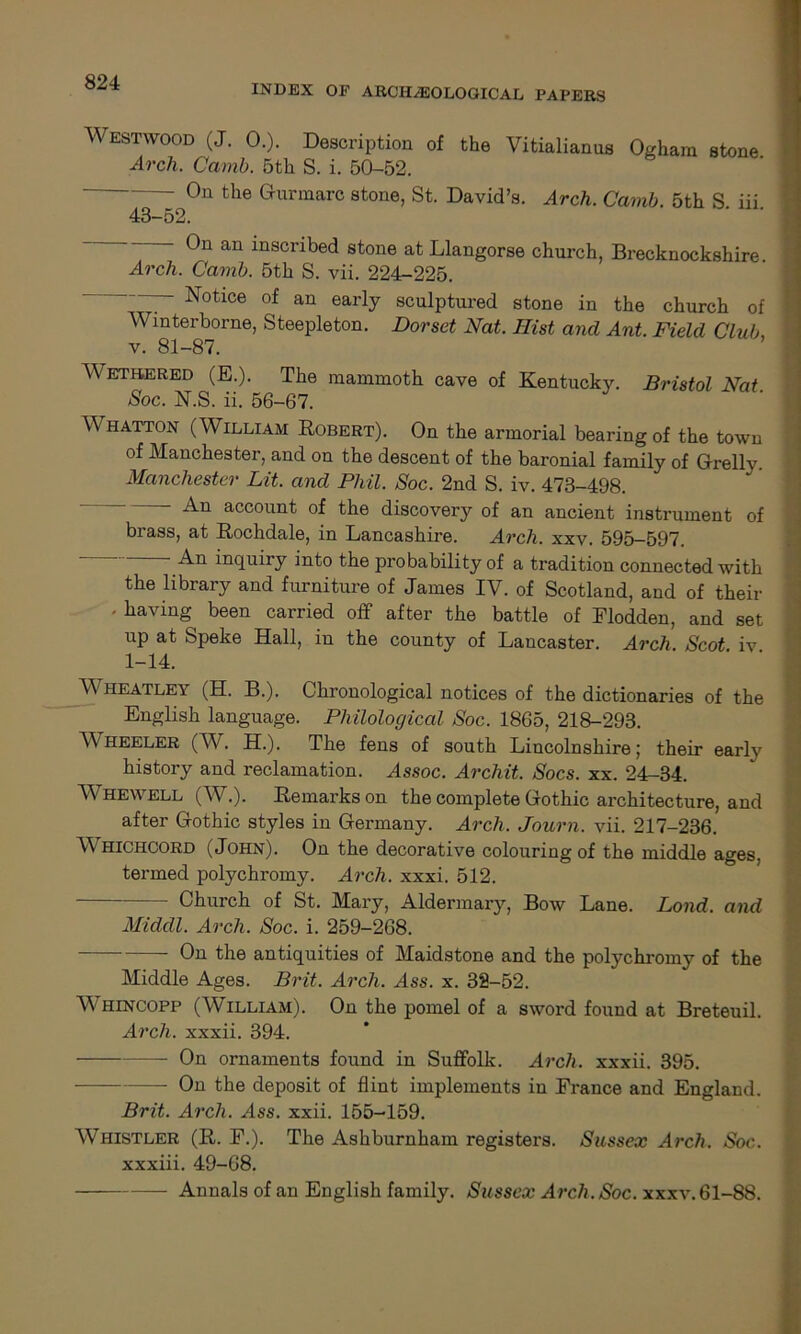INDEX OP ARCHAEOLOGICAL PAPERS Westwood (J. 0.). Description of the Vitialianus Ogham stone Arch. Camb. 5th S. i. 50-52. On the G-urmarc stone, St. David’s. Arch. Camb. 5th S. iii. 43-52. 0n an insci’ibed stone at Llangorse church, Brecknockshire Arch. Camb. 5th S. vii. 224-225. — Notice of an early sculptured stone in the church of Wmterborne, Steepleton. Dorset Nat. Hist and Ant. Field Club, v. 81-87. Wetbered (E.). The mammoth cave of Kentucky. Bristol Nat Soc. N.S. ii. 56-67. Whatton (William Robert). On the armorial bearing of the town of Manchester, and on the descent of the baronial family of Grelly. Manchester Lit. and Phil. Soc. 2nd S. iv. 473-498.  An account of the discovery of an ancient instrument of brass, at Rochdale, in Lancashire. Arch. xxv. 595-597. An inquiry into the probability of a tradition connected with the library and furniture of James IV. of Scotland, and of their ' having been carried off after the battle of Elodden, and set up at Speke Hall, in the county of Lancaster. Arch. Scot iv 1-14. Wheatley (H. B.). Chronological notices of the dictionaries of the English language. Philological Soc. 1865, 218-293. Wheeler (W. H.). The fens of south Lincolnshire; their early history and reclamation. Assoc. Archit. Socs. xx. 24-34. Whewell (W.). Remarks on the complete Gothic architecture, and after G-othic styles in Germany. Arch. Journ. vii. 217-236. Whichcord (John). On the decorative colouring of the middle ages, termed polychromy. Arch. xxxi. 512. Church of St. Mary, Aldermary, Bow Lane. Lond. and Middl. Arch. Soc. i. 259-268. On the antiquities of Maidstone and the polychromy of the Middle Ages. Brit. Arch. Ass. x. 32-52. Whincopp (William). On the pomel of a sword found at Breteuil. Arch, xxxii. 394. On ornaments found in Suffolk. Arch, xxxii. 395. — On the deposit of flint implements in France and England. Brit. Arch. Ass. xxii. 155-159. Whistler (R. F.). The Ashburnham registers. Sussex Arch. Soc. xxxiii. 49-68. Annals of an English family. Sussex Arch. Soc. xxxv. 61-88.