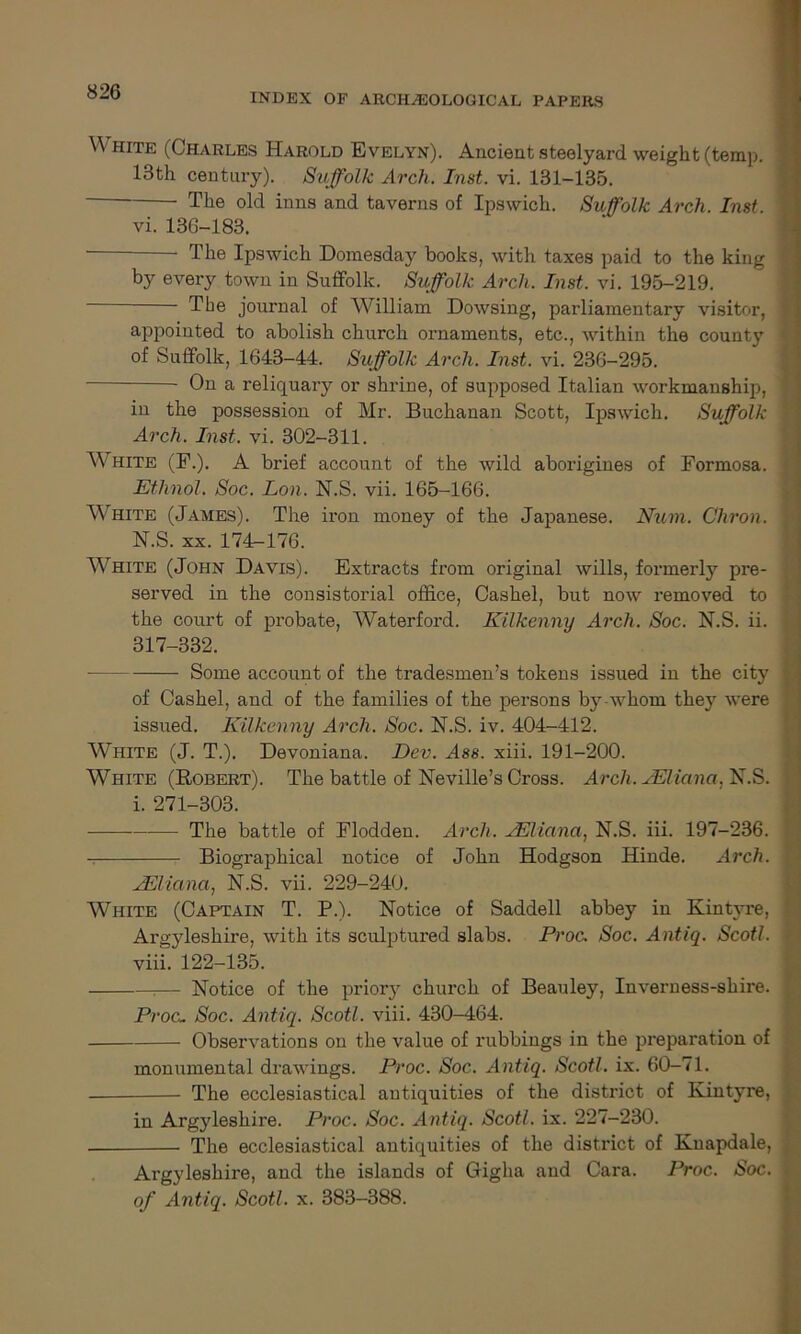 INDEX OF ARCHAEOLOGICAL PAPERS White (Charles Harold Evelyn). Ancient steelyard weight (temp. 13th century). Suffolk Arch. Inst. vi. 131-135. The old inns and taverns of Ipswich. Suffolk Arch. Inst. vi. 136-183. The Ipswich Domesday books, with taxes paid to the king by every town in Suffolk. Suffolk Arch. Inst. vi. 195-219. Tbe journal of William Dowsing, parliamentary visitor, appointed to abolish church ornaments, etc., within the county of Suffolk, 1643-44. Suffolk Arch. Inst. vi. 236-295. On a reliquary or shrine, of supposed Italian workmanship, in the possession of Mr. Buchanan Scott, Ipswich. Suffolk Arch. Inst. vi. 302-311. White (F.). A brief account of the wild aborigines of Formosa. Ethnol. Soc. Lon. N.S. vii. 165-166. White (James). The iron money of the Japanese. Num. Chron. j N.S. xx. 174-176. White (John Davis). Extracts from original wills, formerly pre- served in the consistorial office, Cashel, but now removed to ■ the court of probate, Waterford. Kilkenny Arch. Soc. N.S. ii. • 317-332. Some account of the tradesmen’s tokens issued in the city j of Cashel, and of the families of the persons b}r whom they were issued. Kilkenny Arch. Soc. N.S. iv. 404-412. White (J. T.). Devoniana. Dev. Ass. xiii. 191-200. White (Robert). The battle of Neville’s Cross. Arch. sEliana. N.S. ' i. 271-303. The battle of Flodden. Arch. AEliana, N.S. iii. 197-236. ! Biographical notice of John Hodgson Hinde. Arch. ! JEliana, N.S. vii. 229-240. W-Mite (Captain T. P.). Notice of Saddell abbey in Kintvre, j Argyleshire, with its sculptured slabs. Proc. Soc. Antiq. Scot!. ] viii. 122-135. T— Notice of the priory church of Beauley, Inverness-shire. ; Proc. Soc. Antiq. Scotl. viii. 430-464. Observations on the value of rubbings in the preparation of monumental drawings. Proc. Soc. Antiq. Scotl. ix. 60-71. The ecclesiastical antiquities of the district of Kintyre, ■ in Argyleshire. Proc. Soc. Antiq. Scotl. ix. 227-230. The ecclesiastical antiquities of the distinct of Knapdale, , Argyleshire, and the islands of Gigha and Cara. Proc. Soc. of Antiq. Scotl. x. 383-388.
