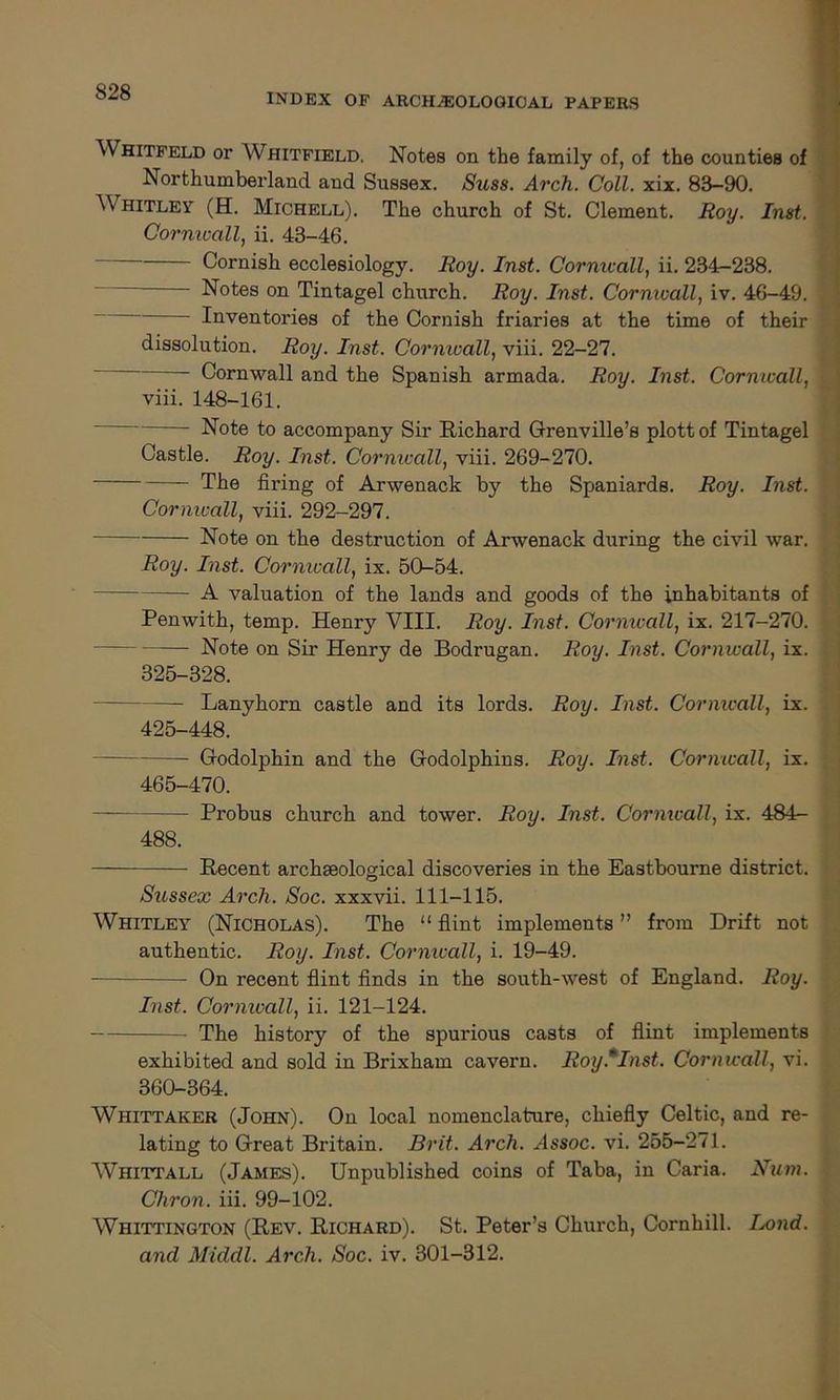 Whitfeld or Whitfield. Notes on the family of, of the counties of Northumberland and Sussex. Suss. Arch. Coll. xix. 83-90. Whitley (EL Michell). The church of St. Clement. Roy. Inst. Cornwall, ii. 43-46. Cornish ecclesiology. Roy. Inst. Cornwall, ii. 234-238. - Notes on Tintagel church. Roy. Inst. Cornwall, iv. 46-49. Inventories of the Cornish friaries at the time of their dissolution. Roy. Inst. Cornwall, viii. 22-27. Cornwall and the Spanish armada. Roy. Inst. Cornwall, viii. 148-161. Note to accompany Sir Richard Grenville’s plott of Tintagel Castle. Roy. Inst. Cornwall, viii. 269-270. The firing of Arwenack by the Spaniards. Roy. Inst. Cornwall, viii. 292-297. Note on the destruction of Arwenack during the civil war. Roy. Inst. Cornwall, ix. 50-54. A valuation of the lands and goods of the inhabitants of Penwith, temp. Henry VIII. Roy. Inst. Cornwall, ix. 217-270. Note on Sir Henry de Bodrugan. Roy. Inst. Cornwall, ix. 325-328. Lanyhorn castle and its lords. Roy. Inst. Cormcall, ix. 425-448. Godolphin and the Godolphins. Roy. Inst. Cornwall, ix. 465-470. Probus church and tower. Roy. Inst. Cormcall, ix. 484- 488. Recent archaeological discoveries in the Eastbourne district. Sussex Arch. Soc. xxxvii. 111-115. Whitley (Nicholas). The “ flint implements ” from Drift not authentic. Roy. Inst. Cormcall, i. 19-49. On recent flint finds in the south-west of England. Roy. Inst. Cornwall, ii. 121-124. The history of the spurious casts of flint implements exhibited and sold in Brixham cavern. Roy.mInst. Cornwall, vi. 360-364. Whittaker (John). On local nomenclature, chiefly Celtic, and re- lating to Great Britain. Brit. Arch. Assoc, vi. 255-271. Whittall (James). Unpublished coins of Taba, in Caria. Num. Chron. iii. 99-102. Whittington (Rev. Richard). St. Peter’s Church, Cornhill. Ixnid. and Middl. Arch. Soc. iv. 301-312.