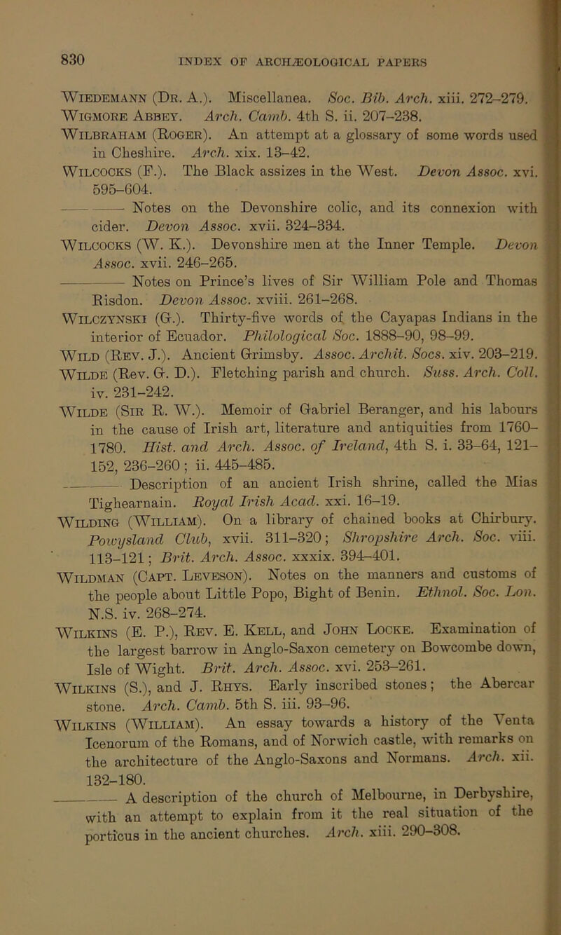 Wiedemann (Dr. A.). Miscellanea. Soc. Bib. Arch. xiii. 272-279. Wigmore Abbey. Arch. Camb. 4th S. ii. 207-238. Wilbraiiam (Roger). An attempt at a glossary of some words used in Cheshire. Arch. xix. 13-42. Wilcocks (F.). The Black assizes in the West. Devon Assoc, xvi. 595-604. - Notes on the Devonshire colic, and its connexion with cider. Devon Assoc, xvii. 324-334. Wilcocks (W. K.). Devonshire men at the Inner Temple. Devon Assoc, xvii. 246-265. Notes on Prince’s lives of Sir William Pole and Thomas Risdon. Devon Assoc, xviii. 261-268. Wilczynski (G.). Thirty-five words of the Cayapas Indians in the interior of Ecuador. Philological Soc. 1888-90, 98-99. Wild (Rev. J.). Ancient Grimsby. Assoc. Archit. Socs. xiv. 203-219. Wilde (Rev. G. D.). Fletching parish and church. Suss. Arch. Coll. iv. 231-242. Wilde (Sir R. W.). Memoir of Gabriel Beranger, and his labours in the cause of Irish art, literature and antiquities from 1760- 1780. Hist, and Arch. Assoc, of Ireland, 4th S. i. 33-64, 121- I 152, 236-260 ; ii. 445-485. Description of an ancient Irish shrine, called the Mias ; Tighearnain. Royal Irish Acad. xxi. 16-19. Wilding (William). On a library of chained books at Chirbury. Powysland Club, xvii. 311-320; Shropshire Arch. Soc. viii. 113-121; Brit. Arch. Assoc, xxxix. 394-401. Wildman (Capt. Leveson). Notes on the manners and customs of the people about Little Popo, Bight of Benin. Ethnol. Soc. Lon. N.S. iv. 268-274. Wilkins (E. P.), Rev. E. Kell, and John Locke. Examination of the largest barrow in Anglo-Saxon cemetery on Bowcombe down, Isle of Wight. Brit. Arch. Assoc, xvi. 253-261. Wilkins (S.), and J. Rhys. Early inscribed stones; the Abercar stone. Arch. Camb. 5th S. iii. 93-96. Wilkins (AVilliam). An essay towards a history of the A enta Icenorum of the Romans, and of Norwich castle, with remarks on the architecture of the Anglo-Saxons and Normans. Arch, xii. 132-180. A description of the church of Melbourne, in Derbyshire, with an attempt to explain from it the real situation of the porticus in the ancient churches. Arch. xiii. 290-308.