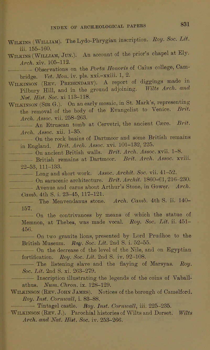 Wilkins (William). The Lydo-Phrygian inscription. Roy. Soc. Lit. iii. 155-1G0. _ Wilkins (William, Jun.). An account of the prior’s chapel at My. Arch. xiv. 105-112. . Observations on the Porta Honoris of Cains college, Cam- bridge. Vet. Mon. iv. pis. xxi.—xxiii. 1, 2. Wilkinson (Rev. Prebendary). A report of diggings made in Pilbnry Hill, and in the ground adjoining. Wilts Arch, and Nat. Hist. Soc. xi 113-118. Wilkinson (Sir 0.). On an early mosaic, in St. Mark’s, representing the removal of the body of the Evangelist to Venice. Brit. Arch. Assoc, vii. 258-263. An Etruscan tomb at Cervetri, the ancient Cmre. Brit. Arch. Assoc, xii. 1-35. On the rock basins of Dartmoor and some British remains in England. Brit. Arch. Assoc, xvi. 101-132, 225. On ancient British walls. Brit. Arch. Assoc, xvii. 1-8. British remains at Dartmoor. Brit. Arch. Assoc, xviii. 22-53, 111-133. Long and short work. Assoc. Archit. Soc. vii. 41-52. On saracenic architecture. Brit. Archit. 1860-61,216—230. . Avenue and earns about Arthur’s Stone, in Gower. Arch. Carnb. 4th S. i. 23-45, 117-121. The Menvendanus stone. Arch. Camb. 4th S. ii. 140- 157. i— On the contrivances by means of which the statue of Memnon, at Thebes, was made vocal. Roy. Soc. Lit. ii. 451- 456. On two granite lions, presented by Lord Prudhoe to the British Museum. Roy. Soc. Lit. 2nd S. i. 52-55. On the decrease of the level of the Nile, and on Egyptian fortification. Roy. Soc. Lit. 2nd S. iv. 92-108. The listening slave and the flaying of Marsyas. Roy. Soc. Lit. 2nd S. xi. 263-279. — Inscription illustrating the legends of the coins of Vaball- athus. Num. Cliron. ix. 128-129. Wilkinson (Rev. John James). Notices of the borough of Camelford. Roy. Inst. Cormuall, i. 83-88. — Tintagel castle. Roy. Inst. Cornivall, iii. 225-235. Wilkinson (Rev. J.). Parochial histories of Wilts and Dorset. Wilts Arch, and Nat. Hist. Soc. iv. 253-266.