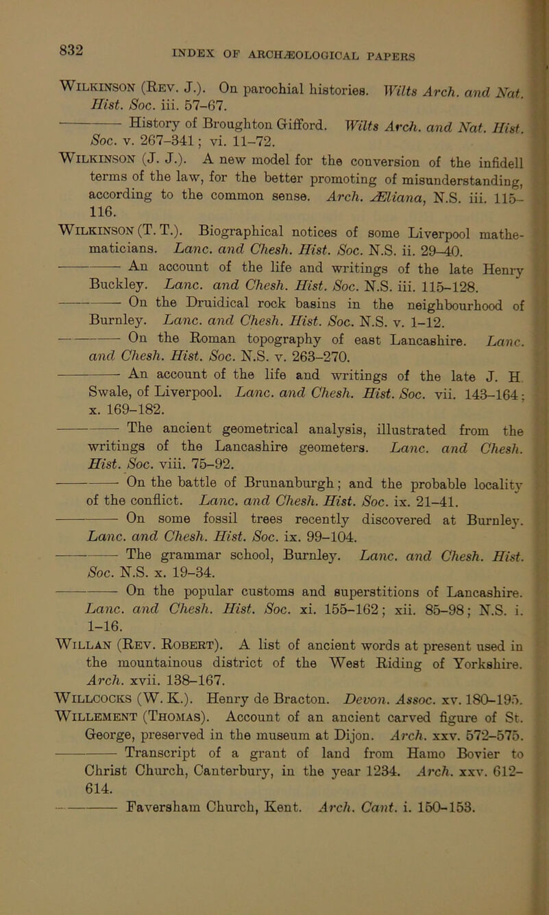 Wilkinson (Rev. J.). Or parochial histories. Wilts Arch, and Nat Hist. Soc. iii. 57-67. • History of Broughton Gifford. Wilts Arch, and Nat. Hist Soc. v. 267-341; vi. 11-72. Wilkinson (J. J.). A new model for the conversion of the infidell terms of the law, for the better promoting of misunderstanding, according to the common sense. Arch. yEliana, N.S. iii 115- 116. Wilkinson (T. T.). Biographical notices of some Liverpool mathe- maticians. Lane, and Chesh. Hist. Soc. N.S. ii. 29-40. An account of the life and writings of the late Henry Buckley. Lane, and Chesh. Hist. Soc. N.S. iii. 115-128. On the Druidical rock basins in the neighbourhood of Burnley. Lane, and Chesh. Hist. Soc. N.S. v. 1-12. On the Roman topography of east Lancashire. Lane. and Chesh. Hist. Soc. N.S. v. 263-270. An account of the life and writings of the late J. H Swale, of Liverpool. Lane, and Chesh. Hist. Soc. vii. 143-164 • x. 169-182. The ancient geometrical analysis, illustrated from the writings of the Lancashire geometers. Lane, and Chesh. Hist. Soc. viii. 75-92. On the battle of Brunanburgh; and the probable locality of the conflict. Lane, and Chesh. Hist. Soc. ix. 21-41. On some fossil trees recently discovered at Burnley. Lane, and Chesh. Hist. Soc. ix. 99-104. The grammar school, Burnley. Lane, and Chesh. Hist. Soc. N.S. x. 19-34. On the popular customs and superstitions of Lancashire. Lane, and Chesh. Hist. Soc. xi. 155-162; xii. 85-98; N.S. i. 1-16. Willan (Rev. Robert). A list of ancient words at present used in the mountainous district of the West Riding of Yorkshire. Arch. xvii. 138-167. Willcocks (W. K.). Henry de Bracton. Devon. Assoc, xv. 180-195. Willement (Thomas). Account of an ancient carved figure of St. George, preserved in the museum at Dijon. Arch. xxv. 572-575. Transcript of a grant of laud from Hamo Bovier to Christ Church, Canterbury, in the year 1234. Arch. xxv. 612- 614. Faveraham Church, Kent. Arch. Cant. i. 150-153.