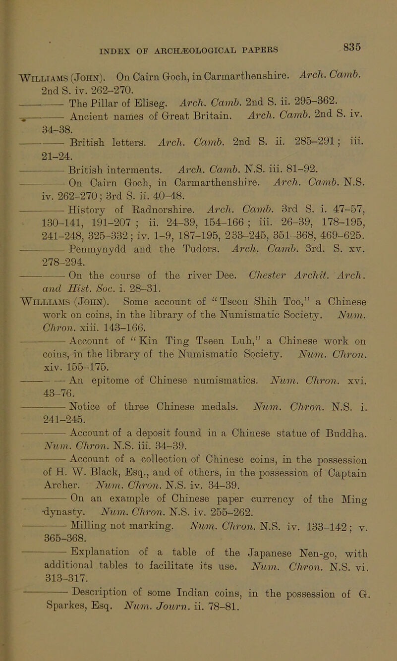 Williams (John). On Cairn G-ocli, in Carmarthenshire. Arcli. Camb. 2nd S. iv. 262-270. The Pillar of Eliseg. Arch. Camb. 2nd S. ii. 295-362. -g Ancient names of Great Britain. Arch. Camb. 2nd S. iv. 34-88. British letters. Arch. Camb. 2nd S. ii. 285-291; iii. 21-24. British interments. Arch. Camb. N.S. iii. 81-92. On Cairn Goch, in Carmarthenshire. Arch. Camb. N.S. iv. 262-270; 3rd S. ii. 40-48. History of Radnorshire. Arch. Camb. 3rd S. i. 47-57, 130-141, 191-207 ; ii. 24-39, 154-166 ; iii. 26-39, 178-195, 241-248, 325-332; iv. 1-9, 187-195, 233-245, 351-368, 469-625. — Penmynydd and the Tudors. Arch. Camb. 3rd. S. xv. 278-294. On the course of the river Dee. Chester Archit. Arch. and Jlist. Soc. i. 28-31. Williams (John). Some account of “Tseen Shih Too,” a Chinese work on coins, in the library of the Numismatic Society. Num. Chron. xiii. 143-166. — Account of “ Kin Ting Tseen Luh,” a Chinese work on coins, in the library of the Numismatic Society. Num. Cliron. xiv. 155-175. An epitome of Chinese numismatics. Num. Chron. xvi. 43-76. Notice of three Chinese medals. Num. Cliron. N.S. i. 241-245. — Account of a deposit found in a Chinese statue of Buddha. Num. Chron. N.S. iii. 34-39. Account of a collection of Chinese coins, in the possession of H. W. Black, Esq., and of others, in the possession of Captain Archer. Num. Chron. N.S. iv. 34-39. - On an example of Chinese paper currency of the Ming •dynasty. Num. Cliron. N.S. iv. 255-262. — Milling not marking. Num. Chron. N. S. iv. 133-142; v. 365-368. Explanation of a table of the Japanese Nen-go, with additional tables to facilitate its use. Num. Chron. N.S. vi. 313-317. Description of some Indian coins, in the possession of G.