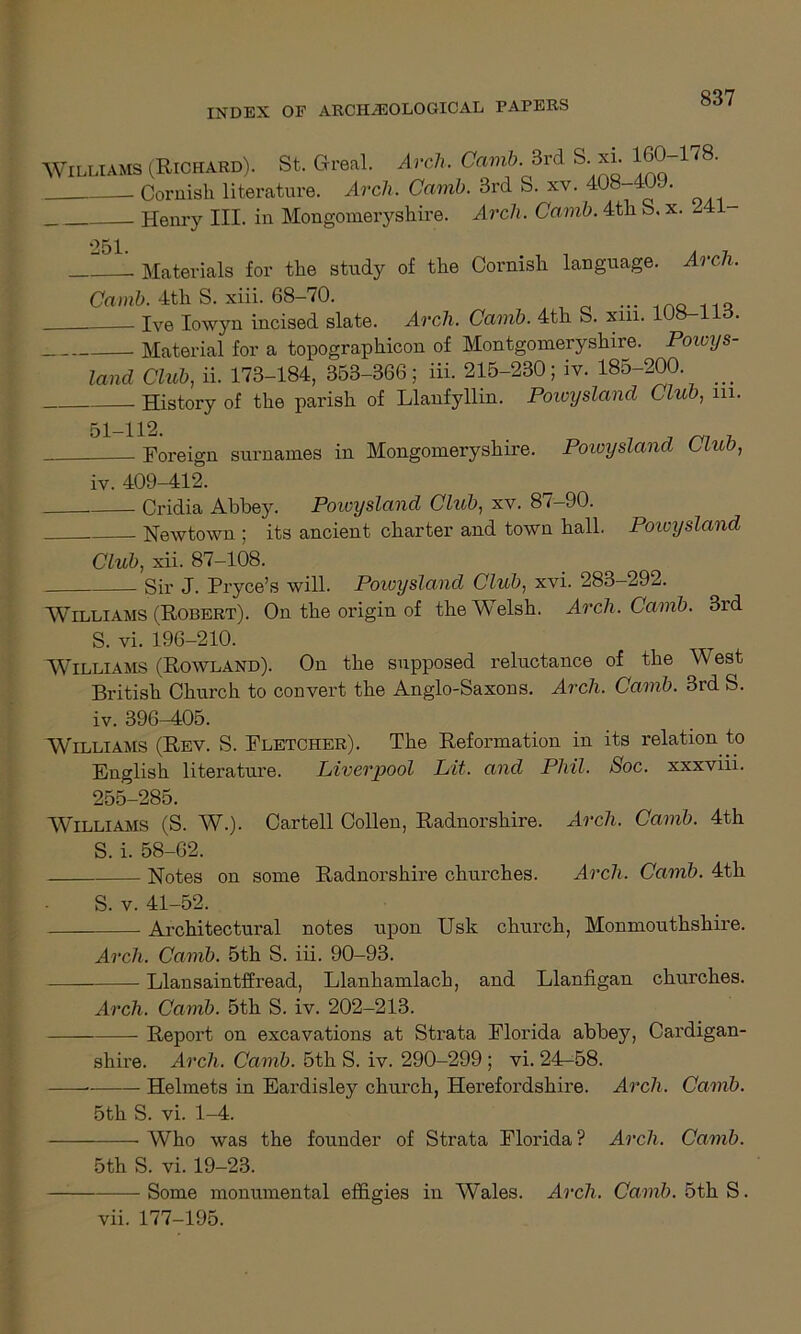 Williams (Richard). St. (Heal. Arch. Camb. 3rd S. xi. 160 178. Cornish literature. Arch. Carnb. 3rd S. xv. 408 4 . Henry III. in Mongomeryshire. Arch. Camb. 4th S. x. 241- 251. Materials for the study of the Cornish language. Arch. Camb. 4th S. xiii. 68-70. — mo ns Ive Iowyn incised slate. Arch. Camb. 4th S. xm. 108-1 Material for a topographicon of Montgomeryshire. Powys- land Club, ii. 173-184, 353-366; iii. 215-230; iv. 185-200 History of the parish of Llanfyllin. Powijsland Club, m. 51-H2. . _ . Foreign surnames in Mongomeryshire. Powysland L Luo, iv. 409—412. Cridia Abbey. Powysland Club, xv. 87-90. Newtown ; its ancient charter and town hall. Powysland Club, xii. 87-108. Sir J. Pryce’s will. Powysland Club, xvi. 283-292. Williams (Robert). On the origin of the Welsh. Arch. Camb. 3rd S. vi. 196-210. Williams (Rowland). On the supposed reluctance of the West British Church to convert the Anglo-Saxons. Arch. Camb. 3rd S. iv. 396-405. Williams (Rev. S. Fletcher). The Reformation in its relation to English literature. Liverpool Lit. and Phil. Soc. xxxviii. 255-285. Williams (S. W.). Cartell Collen, Radnorshire. Arch. Camb. 4th S. i. 58-62. Notes on some Radnorshire churches. Arch. Camb. 4th S. v. 41-52. Architectural notes upon Usk church, Monmouthshire. Arch. Camb. 5th S. iii. 90-93. Llansaintffread, Llanhamlach, and Llanfigan churches. Arch. Camb. 5th S. iv. 202-213. Report on excavations at Strata Florida abbey, Cardigan- shire. Arch. Camb. 5th S. iv. 290-299 ; vi. 24^58. -— Helmets in Eardisley church, Herefordshire. Arch. Camb. 5th S. vi. 1-4. Who was the founder of Strata Florida? Arch. Camb. 5th S. vi. 19-23. —: Some monumental effigies in Wales. Arch. Camb. 5th S. vii. 177-195.