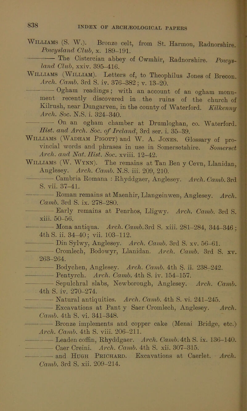 Williams (S. W.). Bronze celt, from St. Harmon, Radnorshire. ! Powysland Club, x. 189-191. The Cistercian abbey of Cwmhir, Radnorshire. Powys- land Club, xxiv. 395-41G. Williams (William). Letters of, to Theophilus Jones of Brecon. Arch. Camb. 3rd S. iv. 37G-382; v. 13-20. — Ogham readings ; with an account of an ogham monu- . ment recently discovered in the ruins of the church of Kilrush, near Dungarven, in the county of Waterford. Kilkenny ■ Arch. Soc. N.S. i. 324-340. — On an ogham chamber at Drumloghan, co. Waterford. «; Hist, and Arch. Soc. of Ireland, 3rd ser. i. 35-39. Williams (Wadham Pigott) and W. A. Jones. Glossary of pro- f vincial words and phrases in i\se in Somersetshire. Somerset I Arch, and Nat. Hist. Soc. xviii. 12-42. Williams (W. Wynn). The remains at Tan Ben y Cevn, Llanidan, Anglesey. Arch. Camb. N.S. iii. 209, 210. Cambria Romana : Rhyddgaer, Anglesey. Arch. Camb. 3rd S. vii. 37-41. — Roman remains atMaenhir, Llangeinwen, Anglesey. Arch. Camb. 3rd S. ix. 278-280. - Early remains at Penrhos, Lligwy. Arch. Camb. 3rd S. I xiii. 50-56. Mona antiqua. Arch. Camb. 3rd S. xiii. 281-284, 344-346 : * 4th S. ii. 34-40; vii. 103-112. — Din Sylwy, Anglesey. Arch. Camb. 3rd S. xv. 56-61. ■ Cromlech, Bodowyr, Llanidan. Arch. Camb. 3rd S. xv, 263-264. Bodychen, Anglesey. Arch. Camb. 4th S- ii- 238-242. Pentyrch. Arch. Camb. 4th S. iv. 154-157. Sepulchral slabs, Newborough, Anglesey. Arch. Camb. 1 4th S. iv. 270-274. —- Natural antiquities. Arch. Camb. 4th S. vi. 241-245. — Excavations at Pant y Saer Cromlech, Anglesey. Arch. Camb. 4th S. vi. 341-348. Bronze implements and copper cake (Menai Bridge, etc.) I Arch. Camb. 4th S. viii. 206-211. - Leaden coffin, Rhyddgaer. Arch. Camb. 4th S. ix. 136-140. i Caer Creini. Arch. Camb. 4th S. xii. 307-315. — and Hugh Prichard. Excavations at Caerlet. Arch. Camb. 3rd S. xii. 209-214.