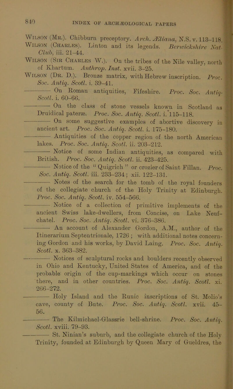 Wilson (Mr.). Chibburn preceptory. Arch. JEliana, N.S. v. 113-118. | Wilson (Charles). Linton and its legends. Berwickshire Nat■ 1 Club, iii. 21-44. Wilson (Sir Charles W.). On the tribes of the Nile valley, north ! of Khartum. Anthrop. Inst. xvii. 3-25. Wilson (Dr. D.). Bronze matrix, with Hebrew inscription. Proc. I Soc. Antiq. Scotl. i. 39-41. — On Roman antiquities, Fifeshire. Proc. Soc. Antiq• | Scotl. i. 60-66. On the class of stone vessels known in Scotland as \ Druidical paterae. Proc. Soc. Antiq. Scotl. i.'115-118. On some suggestive examples of abortive discovery in j ancient art. Proc. Soc. Antiq. Scotl. i. 175-180. Antiquities of the copper region of the north American ] lakes. Proc. Soc. Antiq. Scotl. ii. 203-212. Notice of some Indian antiquities, as compared with * British. Proc. Soc. Antiq. Scotl. ii. 423-425. Notice of the “ Quigrich ” or crozier of Saint Fillan. Proc. 1 Soc. Antiq. Scotl. iii. 233-234; xii. 122-131. Notes of the search for the tomb of the royal founders i of the collegiate church of the Holy Trinity at Edinburgh, j Proc. Soc. Antiq. Scotl. iv. 554-566. Notice of a collection of primitive implements of the ] ancient Swiss lake-dwellers, from Concise, on Lake Neuf- chatel. Proc. Soc. Antiq. Scotl. vi. 376-386. An account of Alexander Gordon, A.M., author of the j Itinerarium Septentrionale, 1726 ; with additional notes concern- ! ing Gordon and his works, by David Laing. Proc. Soc. Antiq. 1 Scotl. x. 363-382. Notices of sculptural rocks and boulders recently observed j in Ohio and Kentucky, United States of America, and of the probable origin of the cup-markings which occur on stones there, and in other countries. Proc. Soc. Antiq. Scotl. xi. 266-272. Holy Island and the Runic inscriptions of St. Molio's cave, county of Bute. Proc. Soc. Antiq. Scotl. xvii. 45- i 56. The Kilmichael-Glassrie bell-shrine. Proc. Soc. Antiq. j Scotl. xviii. 79-93. St. Ninian’s suburb, and the collegiate church of the Holy Trinity, founded at Edinburgh by Queen Mary of Gueldres, the
