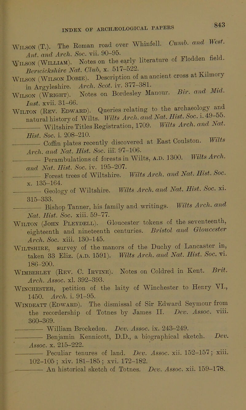 Wilson (T.). The Roman roacl over Whinfell. Cumb. and West. Ant. and Arch. Soc. vii. 90-95. M Wilson (William). Notes on the early literature of Flodden field. Berwickshire Nat. Club, x. 51 /-522. . Wilson (Wilson Dobie). Description of an ancient cross at Kiimoi y in Argyleshire. Arch. Scot. iv. 377-381. Wilson (Wright). Notes on Bordesley Manour. Bir. and Mia. Inst. xvii. 31-66. , Wilton (Rev. Edward). Queries relating to the archaeology an natural history of Wilts. Wilts Arch, and Nat. Ihst. Soc. i. 4 • Wiltshire Titles Registration, 1709. Wilts Arch, and Nat. Hist. Soc. i. 208-210. . Coffin plates recently discovered at East Coulston. Wilts Arch, and Nat. Hist. Soc. iii. 97-106. Perambulations of forests in Wilts, a.d. 1300. Wilts Arch. and Nat. Hist. Soc. iv. 195-207. Eorest trees of Wiltshire. Wilts Arch, and Nat. Hist. Soc. x. 135-164. Geology of Wiltshire. Wilts Arch. and Nat. Hist. Soc. xi. 315-333. Bishop Tanner, his family and writings. Wilts Arch, and Nat, Hist, Soc. xiii. 59-77. Wilton (John Pleydell). Gloucester tokens of the seventeenth, eighteenth and nineteenth centuries. Bristol and Gloucester Arch. Soc. xiii. 130-145. WILTSHIRE, survey of the manors of the Duchy of Lancaster in, taken 33 Eliz. (a.d. 1591). Wilts Arch, and Nat. Hist. Soc. vi. 186-200. WTmberley (Rev. C. Irvine). Notes on Coldred in Kent. Brit, Arch, Assoc, xl. 392-393. WINCHESTER, petition of the laity of Winchester to Henry VI., 1450. Arch. i. 91-95. Windeatt (Edward). The dismissal of Sir Edward Seymour from the recordership of Totnes by James II. Dev. Assoc. viii. 360-369. William Brockedon. Dev. Assoc, ix. 243-249. Benjamin Kennicott, D.D., a biographical sketch. Dev. Assoc, x. 215-222. Peculiar tenures of land. Dev. Assoc, xii. 152-157; xiii. 102-105 ; xiv. 181-185 ; xvi. 172-182. An historical sketch of Totnes. Dev. Assoc, xii. 159-178.