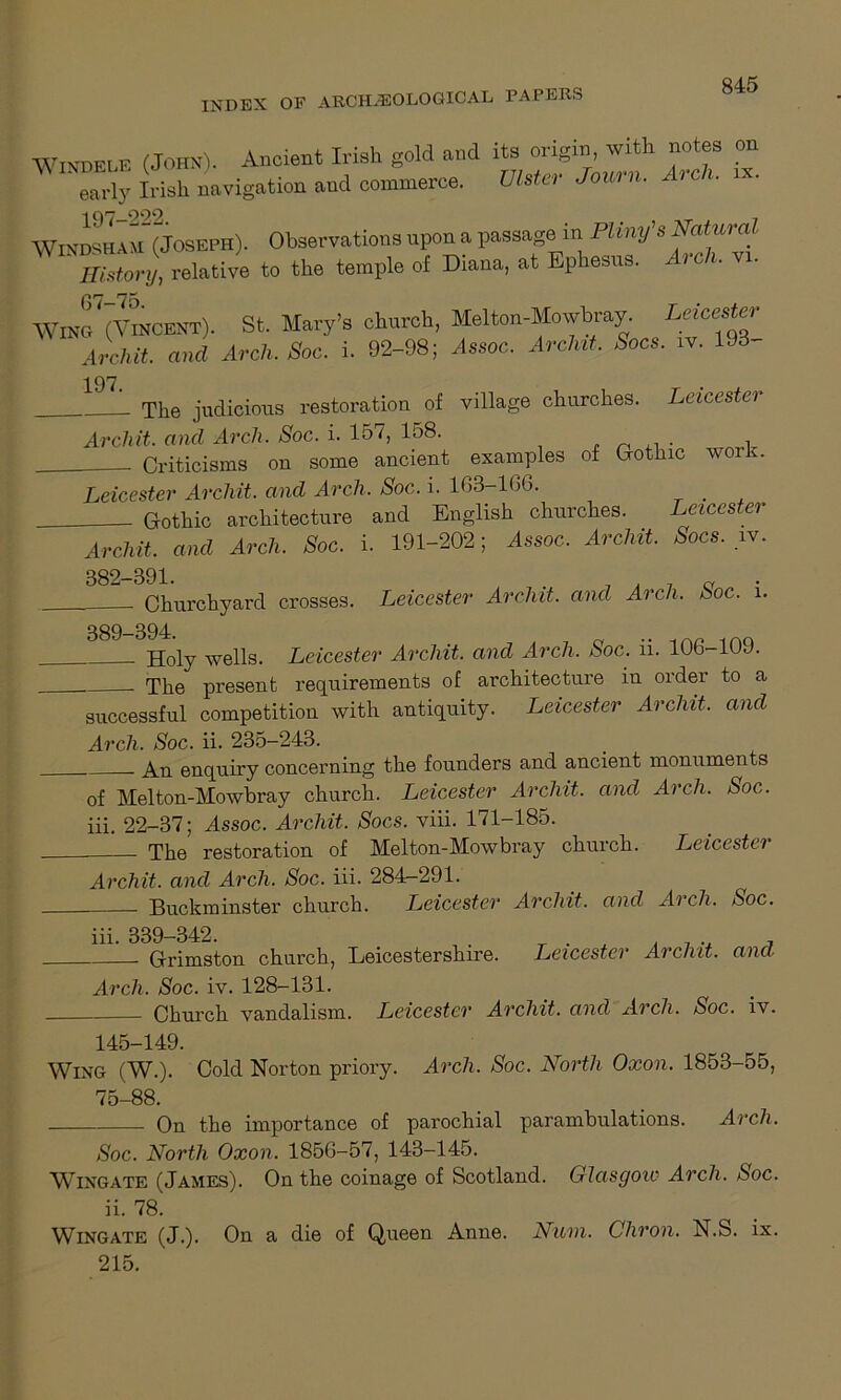 INDEX OF ARCHAEOLOGICAL PAPERS WINKEI.F (John). Ancient Irish gold and its origin, with notes on Trly Irish navigation and commerce. Ulster Journ. Arc,, «. AVinikha m aosEPB). Observations upon a passage in Pliny’s History, relative to the temple of Diana, at Ephesus. i c . Wraf (VmCENT). St. Mary’s church, Melton-Mowbray. Laoester Archit. and Arch. Soc. i. 92-98; Assoc. Aroint. Sees. iv. 193- 197. 1 The judicious restoration of village churches. Leicester Arch it. and Arch. Soc. i. 157, 158. . Criticisms on some ancient examples of Gothic worn Leicester Archit. and Arch. Soc. i. 163-166. . Gothic architecture and English churches. Leicester Archit. and Arch. Soc. i. 191-202; Assoc. Archit. Sacs. iv. 382-391. Churchyard crosses. Leicester Archit. and Arch. Soc. l. 389-394. Holy wells. Leicester Archit. and Arch. Soc. ii. 106-109. The present requirements of architecture in order to a successful competition with antiquity. Leicester Archit. and Arch. Soc. ii. 235-243. An enquiry concerning the founders and ancient monuments — XXIA O c-y of Melton-Mowbray church. Leicester Archit. and Arch. Soc iii. 22-37; Assoc. Archit. Socs. viii. 171-185. The restoration of Melton-Mowbray church. Leicester Archit. and Arch. Soc. iii. 284r-291. Buckminster church. Leicester Archit. and Arch. Soc. iii. 339-342. Grimston church, Leicestershire. Leicester Archit. and Arch. Soc. iv. 128-131. Church vandalism. Leicester Archit. and Arch. Soc. iv. 145-149. Wing (W.). Cold Norton priory. Arch. Soc. North Oxon. 1853-55, 75-88. On the importance of parochial parambulations. Arch. Soc. North Oxon. 1856-57, 143-145. Wingate (James). On the coinage of Scotland. Glasgow Arch. Soc. ii. 78. Wingate (J.). On a die of Queen Anne. Num. Chron. N.S. ix. 215.