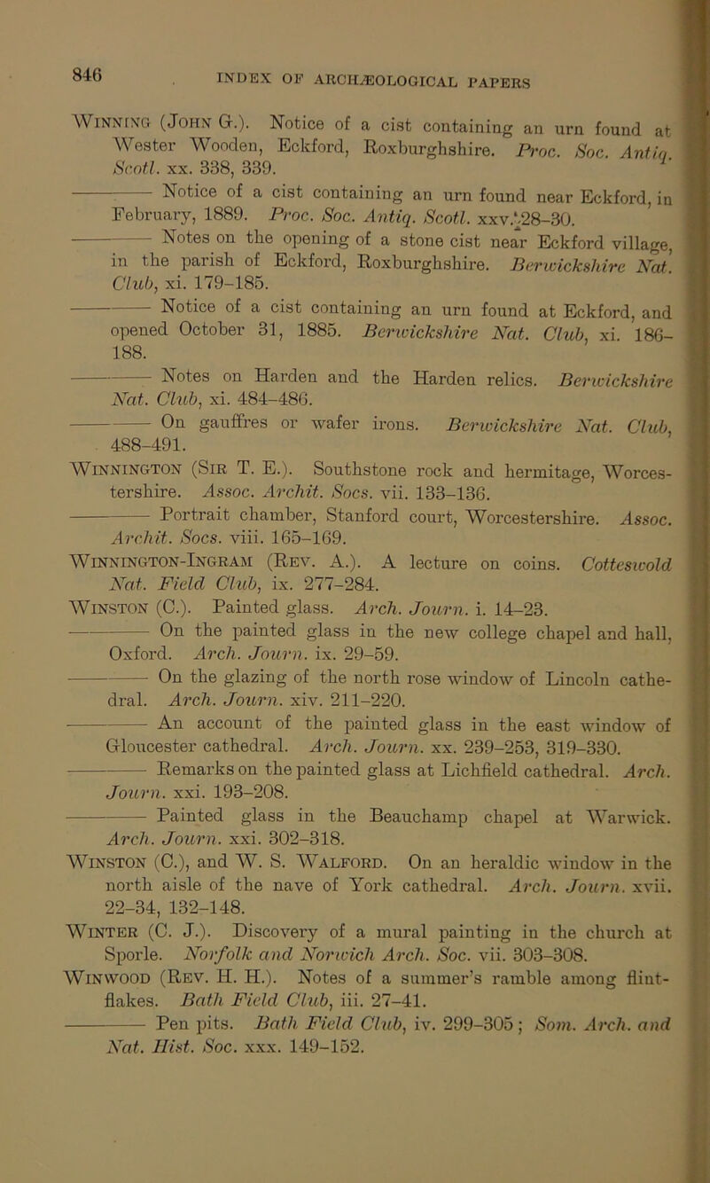 Winning (John G.). Notice of a cist containing an urn found at Wester Wooden, Eckford, Roxburghshire. Proc. Soc Ant in Scotl. xx. 338, 339. — Notice of a cist containing an urn found near Eckford, in February, 1889. Proc. Soc, Antiq. Scotl. xxvA28-30. Notes on the opening of a stone cist near Eckford village, in the parish of Eckford, Roxburghshire. Berwickshire Nat. Club, xi. 179-185. — Notice of a cist containing an urn found at Eckford, and opened October 31, 1885. Berwickshire Nat. Club, xi. 186- 188. — Notes on Harden and the Harden relics. Berwickshire Nat. Club, xi. 484-486. On gaufires or wafer irons. Berwickshire Nat. Club, 488-491. Winnington (Sir T. E.). Southstone rock and hermitage, Worces- tershire. Assoc. Archit. Socs. vii. 133-136. Portrait chamber, Stanford court, Worcestershire. Assoc. Archit. Socs. viii. 165-169. Winnington-Ingram (Rev. A.). A lecture on coins. Cottesicold Nat, Field Club, ix. 277-284. Winston (C.). Painted glass. Arch, Journ. i. 14-23. On the painted glass in the new college chapel and hall, Oxford. Arch. Journ. ix. 29-59. — On the glazing of the north rose window of Lincoln cathe- dral. Arch. Journ. xiv. 211-220. An account of the painted glass in the east window of Gloucester cathedral. Arch. Journ. xx. 239-253, 319-330. Remarks on the painted glass at Lichfield cathedral. Arch. Journ. xxi. 193-208. Painted glass in the Beauchamp chapel at Warwick. Arch. Journ. xxi. 302-318. Winston (C.), and W. S. Walford. On an heraldic window in the north aisle of the nave of York cathedral. Arch. Journ. xvii. 22-34,132-148. Winter (C. J.). Discovery of a mural painting in the church at Sporle. Norfolk and Norwich Arch, Soc. vii. 303-308. Winwood (Rev. H. H.). Notes of a summer’s ramble among flint- flakes. Bath Field Club, iii. 27-41. — Pen pits. Bath Field Club, iv. 299-305; Som. Arch, and Nat. Hist, Soc. xxx. 149-152.