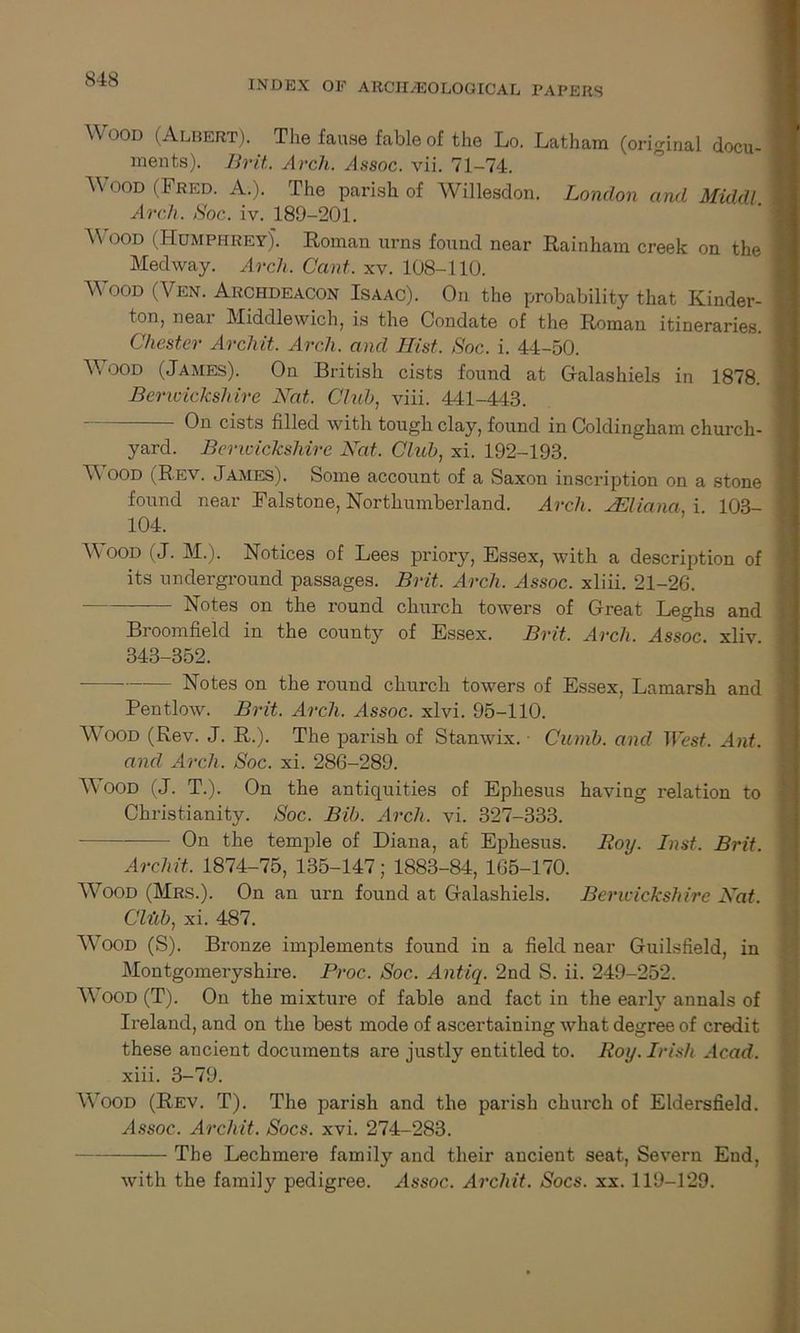 Wood (Albert). The fause fable of the Lo. Latham (original docu- ments). Brit. Arcli. Assoc, vii. 71-74. Wood (Fred. A.). The parish of Willesdon. London and Middl. Arch. Soc. iv. 189-201. AVood (Humphrey). Roman urns found near Rainham creek on the Medway. Arch. Cant. xv. 108-110. WoOD (Yen. Archdeacon Isaac). On the probability that Kinder- ton( neai Middlewich, is the Condate of the Roman itineraries. Chester Archit. Arch, and Jlist. Soc. i. 44-50. AVood (James). On British cists found at Galashiels in 1878. Berwickshire Nat. Club, viii. 441-443. On cists filled with tough clay, found in Coldingham church- yard. Berwickshire Nat. Club, xi. 192-193. AA ood (Rev. James). Some account of a Saxon inscription on a stone found near Falstone, Northumberland. Arch. Juliana i 103- 104. AA ood (J. M.). Notices of Lees priory, Essex, with a description of its underground passages. Brit. Arch. Assoc, xliii. 21-26. Notes on the round church towers of Great Leghs and Broomfield in the county of Essex. Brit. Arch. Assoc, xliv 343-352. • Notes on the round church towers of Essex, Lamarsh and Pentlow. Brit. Arch. Assoc, xlvi. 95-110. AA^ood (Rev. J. R.). The parish of Stanwix. Cumb. and West. Ant. and Arch. Soc. xi. 286-289. AA'ood (J. T.). On the antiquities of Ephesus having relation to Christianity. Soc. Bib. Arch. vi. 327-333. On the temple of Diana, at Ephesus. Roy. Inst. Brit. Arch it. 1874-75, 135-147; 1883-84, 165-170. Wood (Mrs.). On an urn found at Galashiels. Berwickshire Nat. Cliib, xi. 487. AA'ood (S). Bronze implements found in a field near Guilsfield, in Montgomeryshire. Proc.. Soc. Antiq. 2nd S. ii. 249-252. AA'ood (T). On the mixture of fable and fact in the early annals of Ireland, and on the best mode of ascertaining what degree of credit these ancient documents are justly entitled to. Roy. Irish Acad. xiii. 3-79. Wood (Rev. T). The parish and the parish church of Eldersfield. Assoc. Archit. Socs. xvi. 274-283. The Lechmere family and their ancient seat, Severn End, with the family pedigree. Assoc. Archit. Socs. xx. 119-129.