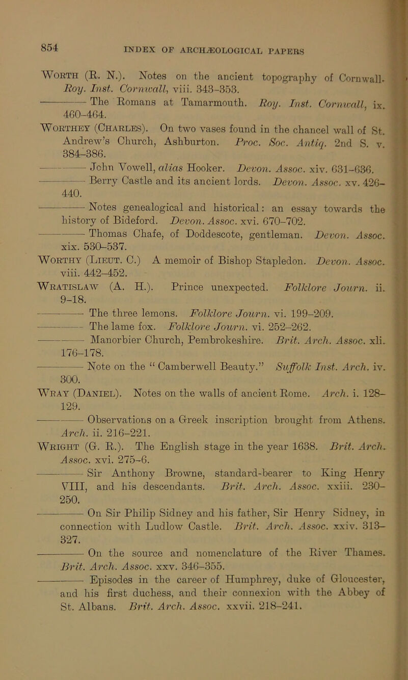 Worth (R. N.). Notes on the ancient topography of Cornwall. Roy. Inst. Cornwall, viii. 343-353. The Romans at Tamarmouth. Roy. Inst. Cornwall ix 460-464. Worthey (Charles). On two vases found in the chancel wall of St. Andrew’s Church, Ashburton. Proc. Soc. Antic/. 2nd S v 384-386. — John Vowell, alias Hooker. Devon. Assoc, xiv. 631-636. Berry Castle and its ancient lords. Devon. Assoc, xv. 426- 440. Notes genealogical and historical: an essay towards the history of Bideford. Devon. Assoc, xvi. 670-702. — Thomas Chafe, of Doddescote, gentleman. Devon. Assoc. xix. 530-537. Worthy (Lieut. C.) A memoir of Bishop Stapledon. Devon. Assoc. viii. 442-452. Wratislaw (A. H.). Prince unexpected. Folklore Journ. ii. 9-18. The three lemons. Folklore Journ. vi. 199-209. - The lame fox. Folklore Journ. vi. 252-262. - Manorbier Church, Pembrokeshire. Brit. Arch. Assoc, xli. 176-178. — Note on the “ Camberwell Beauty.” Suffolk Inst. Arch. iv. 300. Wray (Daniel). Notes on the walls of ancient Rome. Arch. i. 128- 129. Observations on a Greek inscription brought from Athens. Arch. ii. 216-221. Wright (G. R.). The English stage in the year 1638. Brit. Arch. Assoc, xvi. 275-6. - Sir Anthony Browne, standard-bearer to King Henr}r VIII, and his descendants. Brit. Arch. Assoc, xxiii. 230- 250. On Sir Philip Sidney and his father, Sir Hemy Sidney, in connection with Ludlow Castle. Brit. Arch. Assoc, xxiv. 313- 327. On the source and nomenclature of the River Thames. Brit. Arch. Assoc, xxv. 346-355. Episodes in the career of Humphrey, duke of Gloucester, and his first duchess, and their connexion with the Abbey of St. Albans. Brit. Arch. Assoc, xxvii. 218-241.