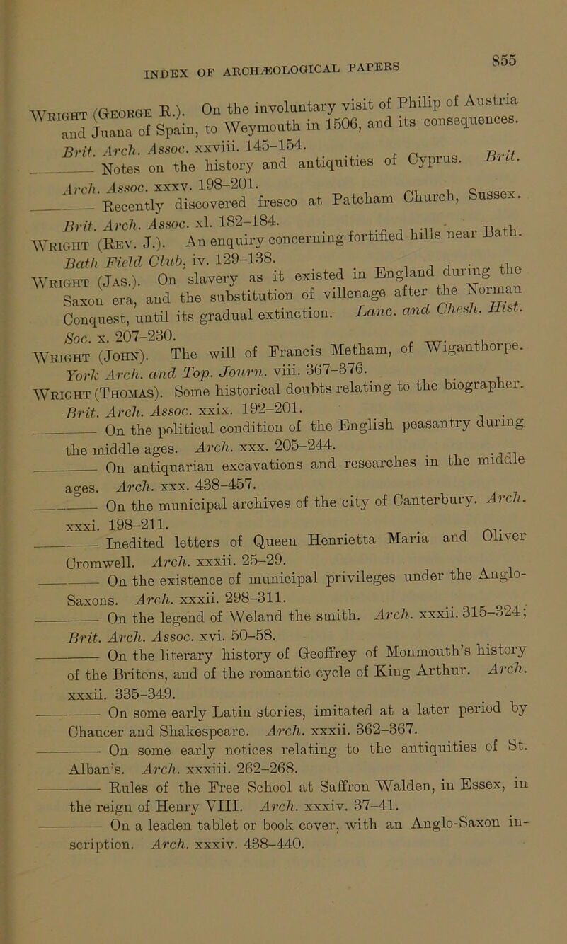 INDEX OF ARCHAEOLOGICAL PAPERS Wricht (George R.). On the involuntary visit of Philip of Austria 3 Sa of Spain, to Weymouth in 1506, and its cogences. B^1 Nrtes ortLXStoy4and54anti4uities of Cyprus. Brit. •*p!itetom °hurch’Sussex- Brit. Arch. Assoc, xl. 182-184. Wright (Rev. J.). An enquiry concerning fortified hills neai Ba . Bath Fidel Club, iv. 129-138. . , Wright (Jas.). On slavery as it existed m England during the Saxon era, and the substitution of villenage after the Norman Conquest, until its gradual extinction. Lane, and Chesh. IBs . Wright (John). The will of Francis Metham, of Wiganthorpe. York Arch, and Top. Journ. viii. 367-376. Wright (Thomas). Some historical doubts relating to the biographer. Brit. Arch. Assoc, xxix. 192-201. On the political condition of the English peasantry during the middle ages. Arch. xxx. 205-244. _ On antiquarian excavations and researches in the midd e ages. Arch. xxx. 438-457. On the municipal archives of the city of Canterbury. Arc!). xxxi. 198-2H. Inedited letters of Queen Henrietta Maria and Oliver Cromwell. Arch, xxxii. 25-29. On the existence of municipal privileges under the Anglo- Saxons. Arch. xxxii. 298-311. _ _ On the legend of Weland the smith. Arch, xxxii. 315-324; Brit. Arch. Assoc, xvi. 50-58. On the literary history of Geoffrey of Monmouth’s histoiy of the Britons, and of the romantic cycle of King Arthur. Arch. xxxii. 335-349. On some early Latin stories, imitated at a later period by Chaucer and Shakespeare. Arch, xxxii. 362-367. On some early notices relating to the antiquities of St. Alban’s. Arch, xxxiii. 262-268. Rules of the Free School at Saffron Walden, in Essex, in the reign of Henry VIII. Arch, xxxiv. 37-41. On a leaden tablet or book cover, with an Anglo-Saxon in- scription. Arch, xxxiv. 438-440.