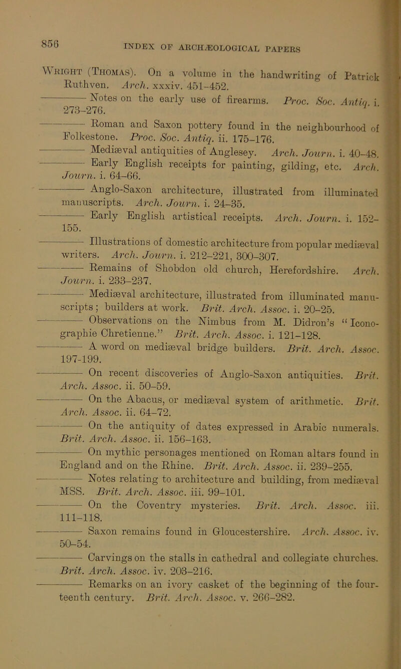 850 Wright (Thomas). On a volume in the handwriting of Patrick Ruthven, Arch, xxxiv. 451-452. - Notes on the early use of firearms. Proc. Soc. Antio i 273-270. ‘ Roman, and Saxon pottery found in the neighbourhood of Folkestone. Proc. Soc. Antiq. ii. 175-176. Mediaeval antiquities of Anglesey. Arch. Journ. i. 40-48. - Early English receipts for painting, gilding, etc. Arch. Journ. i. 64-66. Anglo-Saxon architecture, illustrated from illuminated manuscripts. Arch. Journ. i. 24-35. - - Early English artistical receipts. Arch. Journ. i. 152- 155. Illustrations of domestic architecture from popular mediaeval writers. Arch. Journ. i. 212-221, 300-307. Remains of Shobdon old church, Herefordshire. Arch. Journ. i. 233-237. Mediaeval architecture, illustrated from illuminated manu- scripts ; builders at work. Brit. Arch. Assoc, i. 20-25. - Observations on the Nimbus from M. Didron’s “ Icono- graphie Chretienne.” Brit. Arch. Assoc, i. 121-128. A word on mediaeval bridge builders. Brit. Arch. Assoc. 197-199. * On recent discoveries of Anglo-Saxon antiquities. Brit. Arch. Assoc, ii. 50-59. On the Abacus, or mediaeval system of arithmetic. Brit. Arch. Assoc, ii. 64-72. On the antiquity of dates expressed in Arabic numerals. Brit. Arch. Assoc, ii. 156-163. On mythic personages mentioned on Roman altars found in England and on the Rhine. Brit. Arch. Assoc, ii. 239-255. Notes relating to architecture and building, from mediaeval MSS. Brit. Arch. Assoc, iii. 99-101. — On the Coventry mysteries. Brit. Arch. Assoc, iii. 111-118. —- Saxon remains found in Gloucestershire. Arch. Assoc, iv. 50-54. Carvings on the stalls in cathedral and collegiate churches. Brit. Arch. Assoc, iv. 203-216. Remarks on an ivory casket of the beginning of the four- teenth century. Brit. Arch. Assoc, v. 266-282.