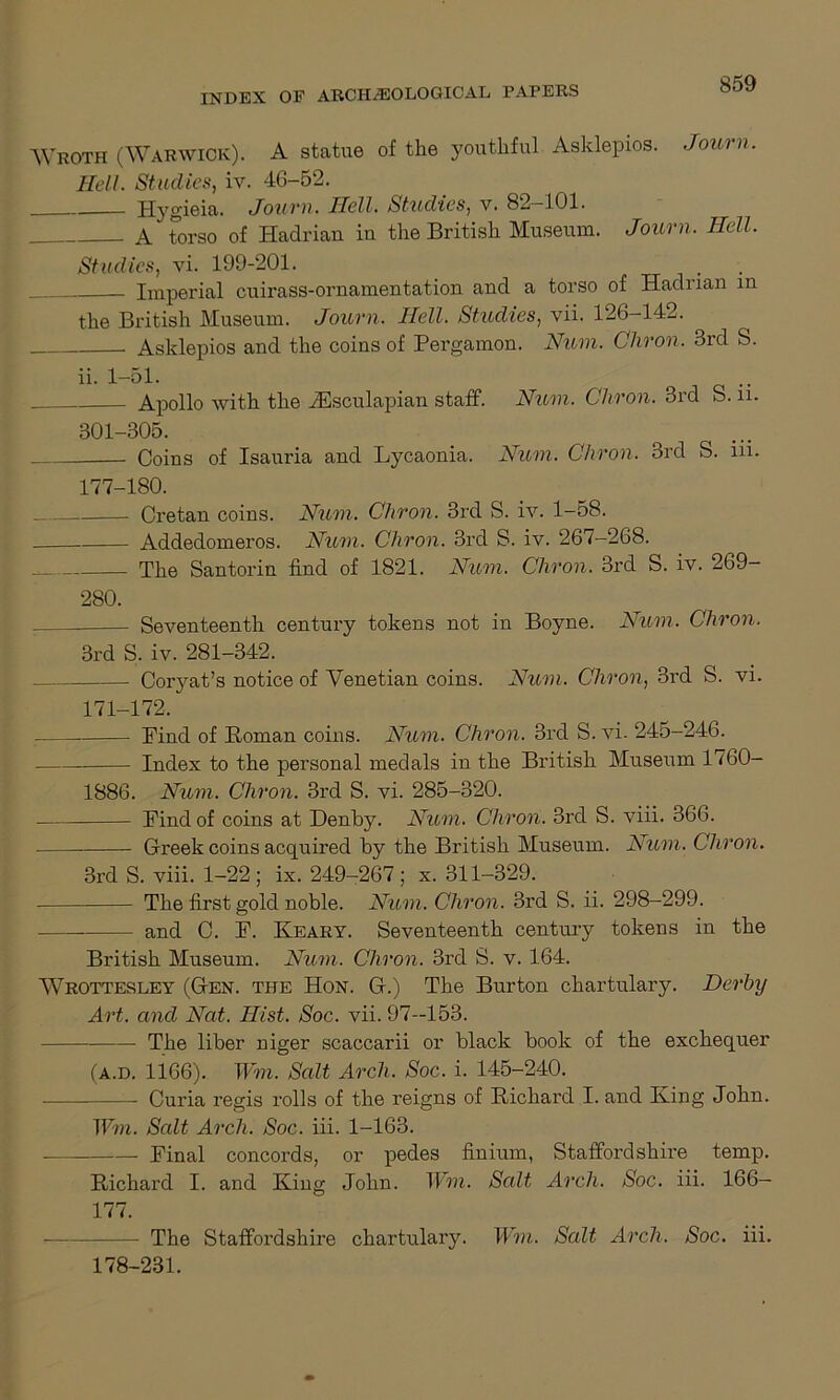 Wroth (Warwick). A statue of the youthful Asklepios. Journ. Hell. Studies, iv. 46-52. Hygieia. Journ. Hell. Studies, v. 82—101. A torso of Hadrian in the British Museum. Journ. Hell. Studies, vi. 199-201. Imperial cuirass-ornamentation and a torso of Hadrian m the British Museum. Journ. Hell. Studies, vii. 126-142. Asklepios and the coins of Pergamon. Num. Chron. 3rd S. ii. 1-51. Apollo with, the JEsculapian staff. Num. Chvon. 3icl S.n. 301-305. Coins of Isauria and Lycaonia. Num. Chron. 3rd S. iii. 177-180. Cretan coins. Num. Chron. 3rd S. iv. 1-58. Addedomei’os. Num. Chron. 3rd S. iv. 267-268. The Santorin find of 1821. Num. Chron. 3rd S. iv. 269- 280. Seventeenth century tokens not in Boyne. Num. Chron. 3rd S. iv. 281-342. Corjmt’s notice of Venetian coins. Num. Chron, 3i’d S. vi. m-172. Bind of Homan coins. Num. Chron. 3rd S. vi. 245-246. Index to the personal medals in the British Museum 1760- 1886. Num. Chron. 3rd S. vi. 285-320. Bind of coins at Denby. Num. Chron. 3rd S. viii. 366. Greek coins acquired by the British Museum. Num. Chron. 3rd S. viii. 1-22; ix. 249-267; x. 311-329. The first gold noble. Num. Chron. 3rd S. ii. 298-299. and C. B. Keary. Seventeenth century tokens in the British Museum. Num. Chron. 3rd S. v. 164. Wrottesley (Gen. the Hon. G.) The Burton chartulary. Derby Art. and Nat. Hist. Soc. vii. 97—153. The liber niger scaccarii or black book of the exchequer (a.d. 1166). Wm. Salt Arch. Soc. i. 145-240. Curia regis rolls of the reigns of Richard I. and King John. Tim. Salt Arch. Soc. iii. 1-163. Binal concords, or pedes finium, Staffordshire temp. Richard I. and King John. Wm. Salt Arch. Soc. iii. 166— 177. The Staffordshire chartulary. Wm. Salt Arch. Soc. iii. 178-281.