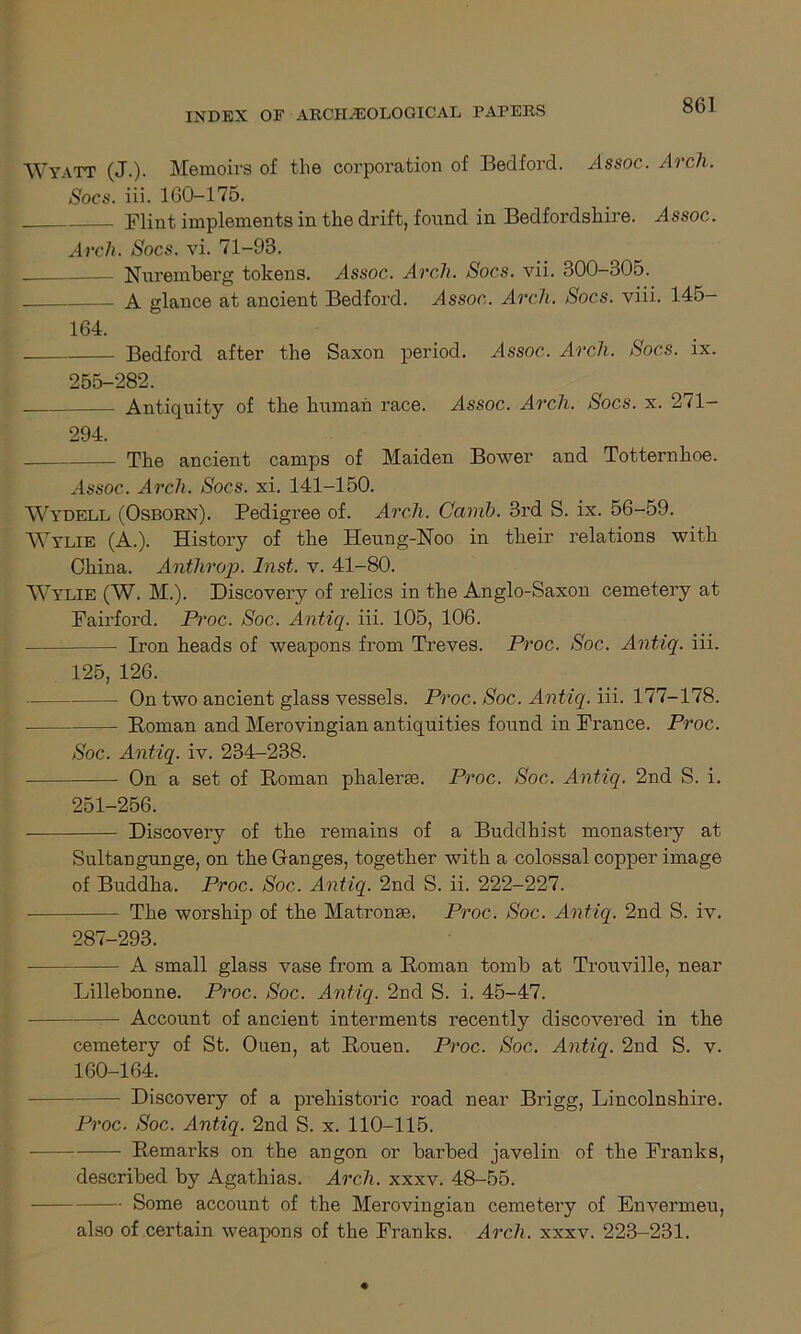 Wyatt (J.). Memoirs of the corporation of Bedford. Assoc. Arcli. Socs. iii. 160-175. Flint implements in the drift, found in Bedfordshire. Assoc. Arch. Socs. vi. 71-93. Nuremberg tokens. aIssoc. Arch. Socs. vii. 300-305. A glance at ancient Bedford. Assoc. Arch. Socs. viii. 145- 164. Bedford after the Saxon period. Assoc. Arch. Socs. ix. 255-282. Antiquity of the human race. Assoc. Arch. Socs. x. 271- 294. The ancient camps of Maiden Bower and Totternhoe. Assoc. ArcA Socs. xi. 141-150. Wydell (Osborn). Pedigree of. Arch. Canib. 3rd S. ix. 56-59. Wylie (A.). History of the Heung-Noo in their relations with China. Antlirop. Inst. v. 41-80. Wylie (W. M.). Discovery of relics in the Anglo-Saxon cemetery at Fairford. Proc. Soc. Antiq. iii. 105, 106. Iron heads of weapons from Treves. Proc. Soc. Antiq. iii. 125, 126. On two ancient glass vessels. Proc. Soc. Antiq. iii. 177-178. Roman and Merovingian antiquities found in France. Proc. Soc. Antiq. iv. 234-238. On a set of Roman phaleree. Proc. Soc. Antiq. 2nd S. i. 251-256. Discovery of the remains of a Buddhist monastery at Sultangunge, on the Ganges, together with a colossal copper image of Buddha. Proc. Soc. Antiq. 2nd S. ii. 222-227. The worship of the Matronge. Proc. Soc. Antiq. 2nd S. iv. 287-293. A small glass vase from a Roman tomb at Trouville, near Lillebonne. Proc. Soc. Antiq. 2nd S. i. 45-47. Account of ancient interments recently discovered in the cemetery of St. Ouen, at Rouen. Proc. Soc. Antiq. 2nd S. v. 160-164. - Discovery of a prehistoric road near Brigg, Lincolnshire. Proc. Soc. Antiq. 2nd S. x. 110-115. Remarks on the angon or barbed javelin of the Franks, described by Agathias. Arc7i. xxxv. 48-55. Some account of the Merovingian cemetery of Envermeu, also of certain weapons of the Franks. Arch. xxxv. 223-231.
