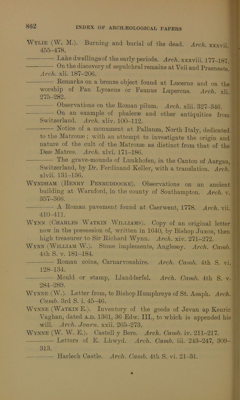 Wylie (W. M.). Burning and burial of the dead. Arch xxxvii 455-478. Lake dwellings of the early periods. Arch, xxxviii. 177-187. — On the discovery of sepulchral remains at Veii and Praeneste Arch. xli. 187-206. Remarks on a bronze object found at Lucerne and on the worship of Pan Lycaeus or Faunus Lupercus. Arch xli 275-282. — Observations on the Roman pilum. Arch. xlii. 327-346. — an example of phalerse and other antiquities from Switzerland. Arch. xliv. 100-112. Notice of a monument at Pallanza, North Italy, dedicated to the Matronse ; with an attempt to investigate the origin and nature of the cult of the Matronse as distinct from that of the Dese Matres. Arch. xlvi. 171-186. The grave-mounds of Lunkhofen, in the Canton of Aargau, Switzerland, by Dr. Ferdinand Keller, with a translation. Arch. xlvii. 131-136. Wtyndham (Henry Penruddocke). Observations on an ancient building at Warnford, in the county of Southampton. Arch. v. 357-366. - A Roman pavement found at Caerwent, 1778. Arch. vii. 410-411. VVynn (Charles AVatkin AA illiams). Copy of an original letter now in the possession of, written in 1640, by Bishop Juxon, then high treasurer to Sir Richard AA^ynn. Arch. xiv. 271-272. AVynn (AVilliam W.). Stone implements, Anglesey. Arch. Camb. 4th S. v. 181-184. Roman coins, Carnarvonshire. Arch. Camb. 4th S. vi. 128-134. Mould or stamp, Llandderfel. Arch. Camb. 4th S. v. 284-289. Wynne (W.). Letter from, to Bishop Humphreys of St. Asaph. Arch. Camb. 3rd S. i. 45-46. Wynne (Watkin E.). Inventory of the goods of Jevan ap Kenric A7aghan, dated A.d. 1361, 36 Edw. III., to which is appended his will. Arch. Journ. xxii. 265-273. Wynne (W. W. E.). Castell y Bere. Arch. Camb. iv. 211-217. Letters of E. Lhwyd. Arch. Camb. iii. 243-247, SOD- SIS. — Harlech Castle. Arch. Camb. 4th S. vi. 21-31.