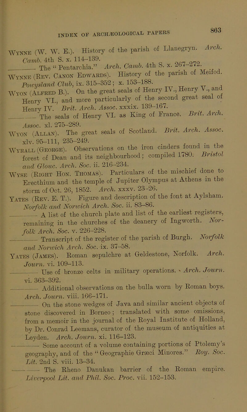 803 Wynne (W. W. E.). History of the parish of Llanegryn. Arch. Camb. 4th S. x. 114r-139. Q 9P7-979 . The “ Pentarchia.” Arch. Camb. 4th S. x. -67 272. Wynne (Rev. Canon Edwards). History of the parish of Meifod. Powysland Club, ix. 315-352 ; x. 153-188. Wyon (Alfred B.). On the great seals of Henry l\ .,, Henry V., and Henry YI., and more particularly of the second great seal ot Henry IV. Brit, Arch, Assoc, xxxix. 139-167. The seals of Henry VI. as King of France. Brit. Arch. Assoc, xl. 275-289. „ x , Wyon (Allan). The great seals of Scotland. Brit. Arch. Assoc. xlv. 95-111, 235-249. , . .. Wyrall (George). Observations on the iron cinders found m the forest of Dean and its neighbourhood; compiled 1780. Bristol and Glouc. Arch. Soc. ii. 216-234. _ Wyse (Right Hon. Thomas). Particulars of the mischief done to Erecthium and the temple of Jupiter Olympus at Athens in the storm of Oct. 26, 1852. Arch, xxxv. 23-26. Yates (Rev. E. T.). Figure and description of the font at Aylsham. Norfolk and Norwich Arch. Soc. ii. 83-86. . a list of the church plate and list of the earliest registers, remaining in the churches of the deanery of Ingworth. Nor- folk Arch. Soc. v. 226—228. Transcript of the register of the parish of Burgh. Norfolk and Norwich Arch, Soc. ix. 37-58. Yates (James). Roman sepulchre at Geldestone, Norfolk. Arch. Journ. vi. 109-113. Use of bronze celts in military operations. » Arch. Journ. vi. 363-392. Additional observations on the bulla worn by Roman boys. Arch. Journ. viii. 166-171. On the stone wedges of Java and similar ancient objects of stone discovered in Borneo ; translated with some omissions, from a memoir in the journal of the Royal Institute of Holland, by Dr. Conrad Leemans, curator of the museum of antiquities at Leyden. Arch. Journ. xi. 116-123. Some account of a volume containing portions of Ptolemy’s geography, and of the “ Geographie Grteci Minores.” Boy. Soc. Lit. 2nd S. viii. 13-34. The Rheno Danukan barrier of the Roman empire.