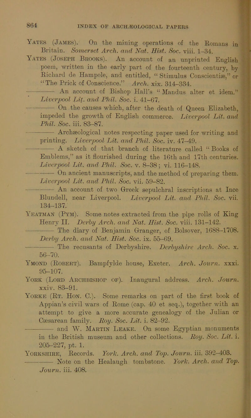 Yates (James). On the mining operations of the Romans in Britain. Somerset Arch, and Nat. Hist. Soc. viii. 1-34. Yates (Joseph Brooks). An account of an unprinted English poem, written in the early part of the fourteenth century, by Richard de Hampole, and entitled, “ Stimulus Conscientke,” or “The Prick of Conscience.” Arch. xix. 314-334. An account of Bishop Hall’s 11 Mandus alter et idem.” Liverpool Lit. and Phil. Soc. i. 41-67. —— On the causes which, after the death of Queen Elizabeth, impeded the growth of English commerce. Liverpool Lit. and Phil. Soc. iii. 83-87. Archaeological notes respecting paper used for writing and printing. Liverpool Lit. and Phil. Soc. iv. 47-49. — A sketch of that branch of literature called “ Books of Emblems,” as it flourished during the 16th and 17th centuries. Liverpool Lit. and Phil. Soc. v. 8-38; vi. 116-148. On ancient manuscripts, and the method of preparing them. Liverpool Lit. and Phil. Soc. vii. 59-82. An account of two Greek sepulchral inscriptions at Ince Blundell, near Liverpool. Liverpool Lit. and Phil. Soc. vii. 134-137. Yeatman (Pym). Some notes extracted from the pipe rolls of King Henry II. Derby Arch, and Nat. Hist. Soc. viii. 131-142. The diary of Benjamin Granger, of Bolsover, 1688-1708. Derby Arch, and Nat. Hist. Soc. ix. 55-69. The recusants of Derbyshire. Derbyshire Arch. Soc. x. 56-70. Ymond (Robert). Bampfylde house, Exeter. Arch. Jonrn. xxxi. 95-107. York (Lord Archbishop of). Inaugural address. Arch. Journ. xxiv. 83-91. Yorke (Rt. Hon. C.). Some remarks on part of the first book of Appian’s civil wars of Rome (cap. 40 et seq.), together with an attempt to give a more accurate genealogy of the Julian or Csesarean family. Boy. Soc. Lit. i. 82-92. - and AY. Martin Leake. On some Egyptian monuments in the British museum and other collections. Roy. Soc. Lit. i. 205-227, pt. 1. Yorkshire, Records. York. Arch, and Top. Journ. iii. 392-403. Note on the Healaugh tombstone. York. Arch, and Top. Journ. iii. 408.