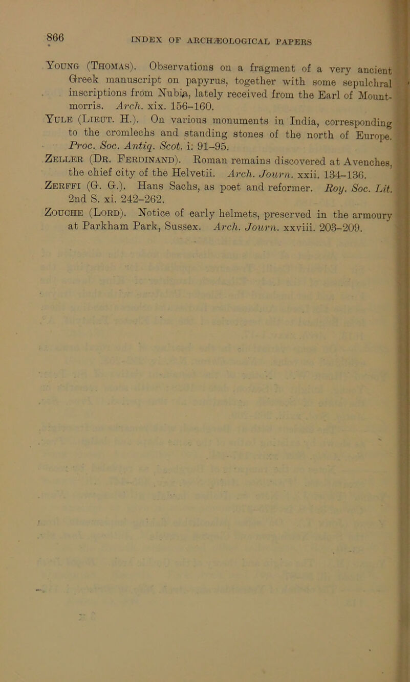 Young (Thomas). Observations on a fragment of a very ancient Greek manuscript on papyrus, together with some sepulchral ■ inscriptions from Nubi#, lately received from the Earl of Mount- morris. Arch. xix. 156-160. Yule (Lieut. H.). On various monuments in India, corresponding to the cromlechs and standing stones of the north of Europe. Proc. Soc. Antiq. Scot, i; 91-95. Zeller (Dr. Ferdinand). Roman remains discovered at Avenches. the chief city of the Helvetii. Arch. Journ. xxii. 134-136. Zerffi (G. G.). Hans Sachs, as poet and reformer. Roy. Soc Lit ' 2nd S. xi. 242-262. Zouche (Lord). Notice of early helmets, preserved in the armoury at Parkham Park, Sussex. Arch. Journ. xxviii. 203-209. 1