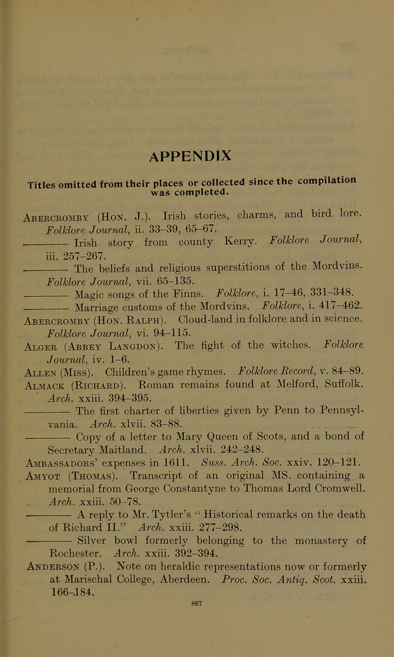 APPENDIX Titles omitted from their places or collected since the compilation was completed. Abercromby (Hon. J.). Irish stories, charms, and biid lore. Folklore Journal, ii. 33-39, 65-67. Irish story from county Kerry. Folklore Journal, iii. 257-267. The beliefs and religious superstitions of the Mordvins. Folklore Journal, vii. 65-135. Magic songs of the Finns. Folklore, i. 17-46, 331-348. Marriage customs of the Mordvins. Folklore, i. 417-462. Abercromby (Hon. Ralph). Cloud-land in folklore and in science. Folklore Journal, vi. 94-115. Alger (Abbey Langdon). The fight of the witches. Folklore Journal, iv. 1-6. Allen (Miss). Children’s game rhymes. Folklore Record, v. 84-89. At,mace (Richard). Roman remains found at Melford, Suffolk. Arch, xxiii. 394-395. The first charter of liberties given by Penn to Pennsyl- vania. Arch, xlvii. 83-88. Copy of a letter to Mary Queen of Scots, and a bond of Secretary Maitland. Arch, xlvii. 242-248. Ambassadors’ expenses in 1611. Suss. Arch. Soc. xxiv. 120-121. Amyot (Thomas). Transcript of an original MS. containing a memorial from George Constantyne to Thomas Lord Cromwell. Arch, xxiii. 50-78. • A reply to Mr. Tytler’s “ Historical remarks on the death of Richard II.” Arch, xxiii. 277-298. Silver bowl formerly belonging to the monastery of Rochester. Arch, xxiii. 392-394. Anderson (P.). Note on heraldic representations now or formerly at Marisclial College, Aberdeen. Proc. Soc. Antiq. Scot, xxiii. 166-184.