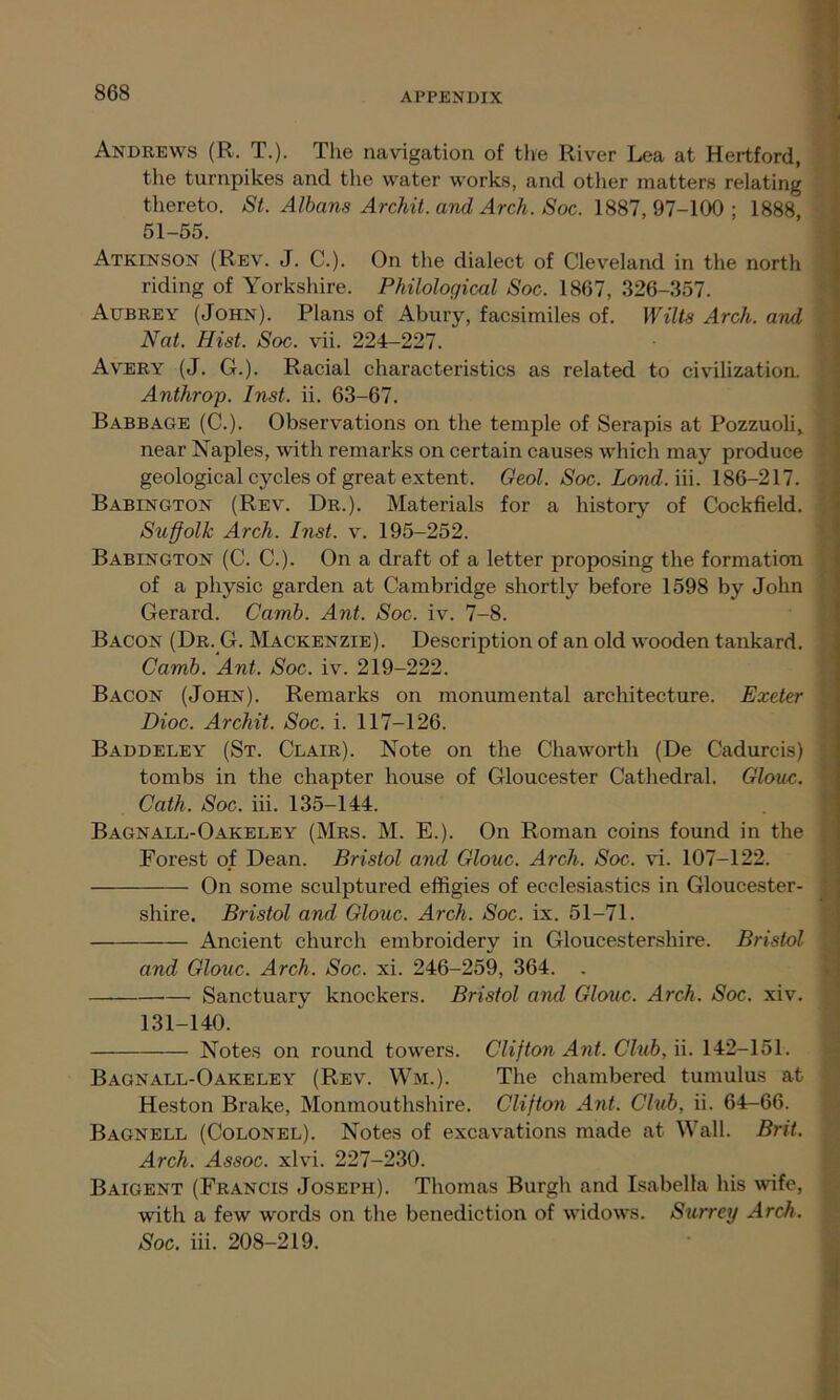 Andrews (R. T.). The navigation of the River Lea at Hertford, the turnpikes and the water works, and other matters relating thereto. St. Albans Archil, and Arch. Soc. 1887, 97-100 ; 1888 51-55. Atkinson (Rev. J. C.). On the dialect of Cleveland in the north riding of Yorkshire. Philological Soc. 1867, 326-357. Aubrey (John). Plans of Abury, facsimiles of. Wilts Arch, and Nat. Hist. Soc. vii. 224-227. Avery (J. G.). Racial characteristics as related to civilization. Anthrop. Inst. ii. 63-67. Babbage (C.). Observations on the temple of Serapis at Pozzuoli, near Naples, with remarks on certain causes which may produce geological cycles of great extent. Geol. Soc. Lond. iii. 186-217. Babington (Rev. Dr.). Materials for a history of Cockfield. Suffolk Arch. Inst. v. 195-252. Babington (C. C.). On a draft of a letter proposing the formation of a physic garden at Cambridge shortly before 1598 by John Gerard. Carnb. Ant. Soc. iv. 7-8. Bacon (Dr. G. Mackenzie). Description of an old wooden tankard. Camb. Ant. Soc. iv. 219-222. Bacon (John). Remarks on monumental architecture. Exeter Dioc. Archil. Soc. i. 117-126. Baddeley (St. Clair). Note on the Chaworth (De Cadurcis) tombs in the chapter house of Gloucester Cathedral. Glouc. Cath. Soc. iii. 135-144. Bagnall-Oakeley (Mrs. M. E.). On Roman coins found in the Forest of Dean. Bristol and Glouc. Arch. Soc. vi. 107-122. On some sculptured effigies of ecclesiastics in Gloucester- shire. Bristol and Glouc. Arch. Soc. ix. 51-71. Ancient church embroidery in Gloucestershire. Bristol and Glouc. Arch. Soc. xi. 246-259, 364. . Sanctuary knockers. Bristol and Glouc. Arch. Soc. xiv. 131-140. Notes on round towers. Clifton Ant. Club, ii. 142-151. Bagnall-Oakeley (Rev. Wm.). The chambered tumulus at Heston Brake, Monmouthshire. Clifton Ant. Club, ii. 64-66. Bagnell (Colonel). Notes of excavations made at Wall. Brit. Arch. Assoc, xlvi. 227-230. Baigent (Francis Joseph). Thomas Burgh and Isabella his wife, with a few words on the benediction of widows. Surrey Arch. Soc. iii. 208-219.
