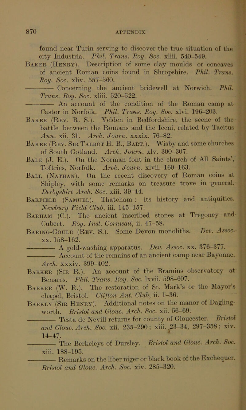 found near Turin serving to discover the true situation of the city Industria. Phil. Trans. Boy. Soc. xliii. 540-549. Baker (Henry). Description of some clay moulds or concaves of ancient Roman coins found in Shropshire. Phil. Trans. Roy. Soc. xliv. 557-560. Concerning the ancient bridewell at Norwich. Phil. Trans. Roy. Soc. xliii. 520-522. An account of the condition of the Roman camp at Castor in Norfolk. Phil. Trans. Roy. Soc. xlvi. 196-203. Baker (Rev. R. S.). Yelden in Bedfordshire, the scene of the battle between the Romans and the Iceni, related by Tacitus Ann. xii. 31. Arch. Journ. xxxix. 76-82. Baker (Rev. Sir Talbot H. B., Bart.). Wisby and some churches of South Gotland. Arch. Journ. xlv. 300-307. Bale (J. E.). On the Norman font in the church of All Saints’, Toftries, Norfolk. Arch. Journ. xlvii. 160-163. Ball (Nathan). On the recent discovery of Roman coins at Shipley, with some remarks on treasure trove in general. Derbyshire Arch. Soc. xiii. 39-44. Barfield (Samuel). Thatcham : its history and antiquities. Newbury Field Club, iii. 145-157. Barham (C.). The ancient inscribed stones at Tregoney and Cubert. Roy. Inst. Cornwall, ii. 47-58. Baring-Gould (Rev. S.). Some Devon monoliths. Dev. Assoc. xx. 158-162. A gold-washing apparatus. Dev. Assoc, xx. 376-377. Account of the remains of an ancient camp near Bayonne. Arch, xxxiv. 399-402. Barker (Sir R.). An account of the Bramins observatory at Benares. Phil. Trans. Roy. Soc. lxvii. 598-607. Barker (W. R.). The restoration of St. Mark’s or the Mayor’s chapel, Bristol. Clifton Ant. Club, ii. 1-36. Barkly (Sir Henry). Additional notes on the manor of Dagling- worth. Bristol and Glouc. Arch. Soc. xii. 56-69. Testa de Nevill returns for county of Gloucester. Bristol and Glouc. Arch. Soc. xii. 235-290 ; xiii. 23-34, 297-358 ; xiv. 14-47. The Berkeleys of Dursley. Bristol and Glouc. Arch. Soc. xiii. 188-195. Remarks on the liber niger or black book of the Exchequer. Bristol and Glouc. Arch. Soc. xiv. 285-320.